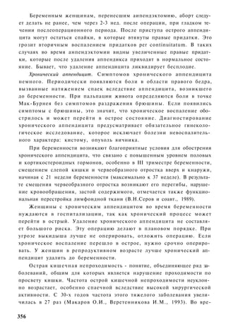 Беременным женщинам, перенесшим аипендэктомию, аборт следу­
ет делать не ранее, чем через 2-3 нед. после операции, при гладком те­
чении послеоперационного периода. После приступа острого аппенди­
цита могут остаться спайки, в которые втянуты правые придатки. Это
грозит вторичным воспалением придатков per continuitatum. В таких
случаях во время анпендэктомии видны увеличенные правые придат­
ки, которые после удаления аппендикса приходят в нормальное состо­
яние. Бывает, что удаление аппендицита ликвидирует бесплодие.
    Хронический аппендицит. Симптомов хронического аппендицита
немного. Периодически появляются боли в области правого бедра,
вызванные натяжением спаек вследствие аппендицита, возникшего
до беременности. При пальпации живота определяются боли в точке
Мак-Бурнея без симптомов раздражения брюшины. Если появились
симптомы с брюшины, это значит, что хроническое воспаление обо­
стрилось и может перейти в острое состояние. Д и а г н о с т и р о в а н и е
хронического аппендицита предусматривает обязательное гинеколо­
гическое исследование, которое исключает болезни невоспалитель­
ного характера: кистому, опухоль яичника.
    При беременности возникают благоприятные условия для обострения
хронического аппендицита, что связано с повышенным уровнем половых
и кортикостероидных гормонов, особенно в III триместре беременности,
смещением слепой кишки и червеобразного отростка вверх и кнаружи,
начиная с 21 недели беременности (максимально к 37 неделе). В результа­
те смещения червеобразного отростка возникают его перегибы, наруше­
ние кровообращения, застой содержимого, отмечается также функцио­
нальная перестройка лимфоидной ткани (В.Н.Серов и соавт., 1989).
    Женщины с хроническим аппендицитом во время беременности
нуждаются в госпитализации, так как хронический процесс может
перейти в острый. Удаление хронического аппендицита не составля­
ет большого риска. Эту операцию делают в плановом порядке. При
угрозе выкидыша лучше не оперировать, отложить операцию. Если
хроническое воспаление перешло в острое, нужно срочно опериро­
вать. У женщин в репродуктивном возрасте лучше хронический ап­
пендицит удалить до беременности.
    Острая кишечная непроходимость - понятие, объединяющее ряд за­
болеваний, общим для которых является нарушение проходимости по
просвету кишки. Частота острой кишечной непроходимости неуклон­
но возрастает, особенно спаечной вследствие высокой хирургической
активности. С 30-х годов частота этого тяжелого заболевания увели­
чилась в 27 раз (Макаров О.И., Веретенникова И.М., 1993). Во вре-

356
 