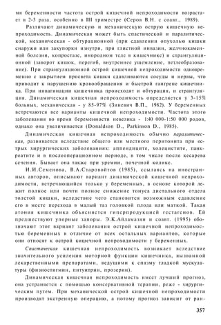 мя беременности частота острой кишечной непроходимости возраста­
ет в 2-3 раза, особенно в III триместре (Серов В.Н. с соавт., 1989).
    Различают динамическую и механическую острую кишечную не­
проходимость. Динамическая может быть спастической и паралитичес­
кой, механическая - обтурационной (при сдавлении опухолью кишки
снаружи или закупорки изнутри, при глистной инвазии, желчнокамен­
ной болезни, копростазе, инородном теле в кишечнике) и странгуляци-
онной (заворот кишок, перегиб, внутреннее ущемление, петлеобразова­
ние). При странгуляционной острой кишечной непроходимости одновре­
менно с закрытием просвета кишки сдавливаются сосуды и нервы, что
приводит к нарушению кровообращения и быстрой гангрене кишечни­
ка. При инвагинации кишечника происходят и обтурация, и странгуля­
ция. Динамическая кишечная непроходимость определяется у 3-15%
больных, механическая - у 85-97% (Зиневич В.П., 1982). У беременных
встречаются все варианты кишечной непроходимости. Частота этого
заболевания во время беременности невелика - 1:40 000-1:50 000 родов,
однако она увеличивается (Donaldson D., Parkinson D., 1985).
    Динамическая кишечная непроходимость обычно паралитичес­
кая, развивается вследствие общего или местного перитонита при ос­
трых хирургических заболеваниях: аппендиците, холецистите, панк­
реатите и в послеоперационном периоде, в том числе после кесарева
сечения. Бывает она также при уремии, почечной колике.
    И.И.Семенова, В.А.Старовойтов (1985), ссылаясь на иностран­
ных авторов, описывают вариант динамической кишечной непрохо­
димости, встречающийся только у беременных, в основе которой ле­
жит полное или почти полное снижение тонуса дистального отдела
толстой кишки, вследствие чего становится возможным сдавление
его в месте перехода в малый таз головкой плода или маткой. Такая
атония к и ш е ч н и к а о б ъ я с н я е т с я г и п е р п р о д у к ц и е й г е с т а г е н о в . Ей
предшествуют упорные запоры. Э.К.Айламазян и соавт. (1995) обо­
значают этот вариант заболевания острой кишечной непроходимос­
тью беременных в отличие от всех остальных вариантов, которые
они относят к острой кишечной непроходимости у беременных.
    Спастическая кишечная непроходимость возникает вследствие
значительного усиления моторной функции кишечника, вызванной
лекарственными препаратами, ведущими к спазму гладкой мускула­
туры (физиостигмин, питуитрин, прозерин).
    Динамическая кишечная непроходимость имеет лучший прогноз,
она устраняется с помощью консервативной терапии, реже - хирурги­
ческим путем. При механической острой кишечной непроходимости
производят экстренную операцию, а потому прогноз зависит от ран-

                                                                                               357
 