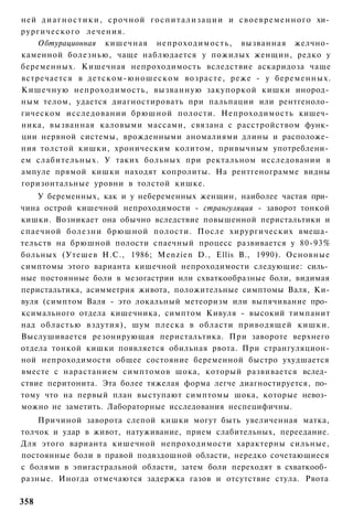 ней д и а г н о с т и к и , с р о ч н о й г о с п и т а л и з а ц и и и с в о е в р е м е н н о г о хи­
рургического лечения.
    Обтурационная кишечная непроходимость, вызванная желчно­
каменной болезнью, чаще наблюдается у пожилых женщин, редко у
беременных. Кишечная непроходимость вследствие аскаридоза чаще
встречается в детском-юношеском возрасте, реже - у беременных.
Кишечную непроходимость, вызванную закупоркой кишки инород­
ным телом, удается диагностировать при пальпации или рентгеноло­
гическом исследовании брюшной полости. Непроходимость кишеч­
ника, вызванная каловыми массами, связана с расстройством функ­
ции нервной системы, врожденными аномалиями длины и расположе­
ния толстой кишки, хроническим колитом, привычным употреблени­
ем слабительных. У таких больных при ректальном исследовании в
ампуле прямой кишки находят копролиты. На рентгенограмме видны
горизонтальные уровни в толстой кишке.
    У беременных, как и у небеременных женщин, наиболее частая при­
чина острой кишечной непроходимости - странгуляция - заворот тонкой
кишки. Возникает она обычно вследствие повышенной перистальтики и
спаечной болезни брюшной полости. После хирургических вмеша­
тельств на брюшной полости спаечный процесс развивается у 80-93%
больных (Утешев Н.С., 1986; Menzien D., Ellis В., 1990). Основные
симптомы этого варианта кишечной непроходимости следующие: силь­
ные постоянные боли в мезогастрии или схваткообразные боли, видимая
перистальтика, асимметрия живота, положительные симптомы Валя, Ки-
вуля (симптом Валя - это локальный метеоризм или выпячивание про­
ксимального отдела кишечника, симптом Кивуля - высокий тимпанит
над областью вздутия), шум плеска в области приводящей кишки.
Выслушивается резонирующая перистальтика. При завороте верхнего
отдела тонкой кишки появляется обильная рвота. При странгуляцион-
ной непроходимости общее состояние беременной быстро ухудшается
вместе с нарастанием симптомов шока, который развивается вслед­
ствие перитонита. Эта более тяжелая форма легче диагностируется, по­
тому что на первый план выступают симптомы шока, которые невоз­
можно не заметить. Лабораторные исследования неспецифичны.
    Причиной заворота слепой кишки могут быть увеличенная матка,
толчок и удар в живот, натуживание, прием слабительных, переедание.
Для этого варианта кишечной непроходимости характерны сильные,
постоянные боли в правой подвздошной области, нередко сочетающиеся
с болями в эпигастральной области, затем боли переходят в схваткооб­
разные. Иногда отмечаются задержка газов и отсутствие стула. Рвота

358
 