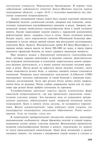 постепенно учащается. Определяется брадикардия. В первые часы
заболевания наблюдается симптом Д а н с а - Ш и м а н а (пустая правая
подвздошная область), а через 10-12 ч отчетливо выявляются все сим­
птомы кишечной непроходимости.
    Заворот сигмовидной кишки может быть вызван спаечным процессом
в брюшной полости, удлиненной сигмой, запорами или поносами, значи­
тельным повышением внутрибрюшного давления в родах. Завороту сиг­
мовидной кишки свойственны схваткообразные боли в левой половине
живота, быстро нарастающее вздутие живота с выраженой асимметрией,
рефлекторная рвота, задержка стула и газов. Левая половина живота
больше вздута, здесь определяется симптом Обуховской больницы (рас­
ширенная и пустая ампула прямой кишки при ректальном исследовании),
симптомы Валя, Кивуля. Положительная проба В.Г.Цаге-Мантейфеля: в
прямую кишку можно ввести не более 500-1000 мл воды, и ввиду пареза
анального сфинктера больная не может удержать введенную жидкость.
    При завороте кишки у беременной появляются схваткообразные
боли, которые нередко принимают за родовые схватки. Действительно,
под влиянием интоксикации и усиленной перистальтики кишок начина­
ется родовая деятельность, и в конце концов наступают поздний выки­
дыш и роды. После родов на короткое время явления стихают, затем
вновь появляются резкие боли, и картина заворота кишок становится
очевидной. Операция часто оказывается запоздалой. А.Л.Каплан (1989)
подчеркивает значение наблюдения за такой больной с помощью влага­
лищных исследований. Если при резких болях шейка матки закрыта,
значит боли не родовые. Очень слабые сокращения матки или их отсут­
ствие при резких болях требуют уточнения их причины.
    Узлообразование протекает тяжелее других клинических форм
кишечной непроходимости, так как происходит ущемление значи­
тельных участков кишки. Это вызывает шок со снижением артери­
ального давления, побледнением кожи, покрытой холодным потом,
тахикардией. Боли в животе очень сильны, не купируются наркоти­
ками. Ж и в о т а с и м м е т р и ч н ы й , чаще выбухает левая сторона, где
пальпируется несмещаемое эластичное образование. Рвота много­
кратная. Газы не отходят, стула нет.
    К инвагинации предрасполагают дискинезия кишечника, некоторые
анатомические особенности: общая брыжейка толстой и тонкой кишок,
подвижная слепая кишка, глистная инвазия. Инвагинация проявляется
острыми схваткообразными болями в животе, локализация их зависит
от места произошедшей инвагинации. Чаще боли возникают в правой
половине живота: это связано с внедрением тощей кишки в слепую и

                                                                        359
 