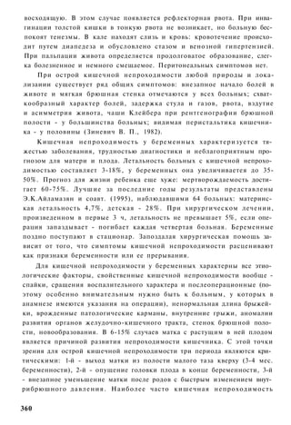 восходящую. В этом случае появляется рефлекторная рвота. При инва­
гинации толстой кишки в тонкую рвота не возникает, но больную бес­
покоят тенезмы. В кале находят слизь и кровь: кровотечение происхо­
дит путем диапедеза и обусловлено стазом и венозной гипертензией.
При пальпации живота определяется продолговатое образование, слег­
ка болезненное и немного смещаемое. Перитонеальных симптомов нет.
    При острой кишечной непроходимости любой природы и лока-
лизаиии существует ряд общих симптомов: внезапное начало болей в
животе и мягкая брюшная стенка отмечаются у всех больных; схват­
кообразный характер болей, задержка стула и газов, рвота, вздутие
и асимметрия живота, чаши Клейбера при рентгенографии брюшной
полости - у большинства больных; видимая перистальтика кишечни­
ка - у половины (Зиневич В. П., 1982).
    Кишечная н е п р о х о д и м о с т ь у беременных характеризуется тя­
жестью заболевания, трудностью диагностики и неблагоприятным про­
гнозом для матери и плода. Летальность больных с кишечной непрохо­
димостью составляет 3-18%, у беременных она увеличиваетея до 35-
50%. Прогноз для жизни ребенка еще хуже: мертворождаемость дости­
гает 60-75%. Лучшие за последние годы результаты представлены
Э.К.Айламазян и соавт. (1995), наблюдавшими 64 больных: материнс­
кая летальность 4,7%, детская - 28%. При хирургическом лечении,
произведенном в первые 3 ч, летальность не превышает 5%, если опе­
рация запаздывает - погибает каждая четвертая больная. Беременные
поздно поступают в стационар. Запоздалая хирургическая помощь за­
висит от того, что симптомы кишечной непроходимости расценивают
как признаки беременности или ее прерывания.
    Для кишечной непроходимости у беременных характерны все этио­
логические факторы, свойственные кишечной непроходимости вообще -
спайки, сращения воспалительного характера и послеоперационные (по­
этому особенно внимательным нужно быть к больным, у которых в
анамнезе имеются указания на операции), ненормальная длина брыжей­
ки, врожденные патологические карманы, внутренние грыжи, аномалии
развития органов желудочно-кишечного тракта, стенок брюшной поло­
сти, новообразования. В 6-15% случаев матка с растущим в ней плодом
является причиной развития непроходимости кишечника. С этой точки
зрения для острой кишечной непроходимости три периода являются кри­
тическими: 1-й - выход матки из полости малого таза кверху (3-4 мес.
беременности), 2-й - опущение головки плода в конце беременности, 3-й
- внезапное уменьшение матки после родов с быстрым изменением внут­
рибрюшного д а в л е н и я . Наиболее часто кишечная непроходимость


360
 