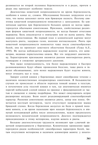 развивается во второй половине беременности и в родах, причем в
родах она протекает особенно тяжело.
    Диагностика кишечной непроходимости во время беременности,
особенно в конце ее, сложна. Обследование больных затруднено из-за
того, что матка заполняет почти всю брюшную полость. Поэтому сим­
птомы кишечной непроходимости появляются с запозданием. Ее кли­
ническая картина при беременности больших сроков не всегда харак­
теризуется обычными симптомами. Признаки, свойственные различ­
ным формам кишечной непроходимости, не всегда бывают отчетливо
выражены. Боль локализуется в эпигастрии или но всему животу. Она
нередко непостоянная. На первый план в клинической картине могут
выступать рвота, задержка газов, явления интоксикации. Рвота при
кишечной непроходимости появляется чаще после схваткообразных
болей, она не приносит заметного облегчения больной (Гуща А.Л.,
1993). Не всегда наблюдается выраженное вздутие живота, его асим­
метрия, видимая перистальтика кишок. Все это затрудняет диагности­
ку. Характерными признаками являются ранняя многократная рвота,
тахикардия и снижение артериального давления.
    Чем выше непроходимость, тем более выраженными и быстрее
развивающимися будут общие проявления болезни, чаще рвота и тя­
желее обезвоживание, зато менее выраженным будет вздутие живота,
могут отходить кал и газы.
    Заворот слепой кишки у беременных имеет своеобразное течение с
наличием множественных нехарактерных симптомов. В большинстве
случаев он происходит в области перехода тонкой кишки в толстую,
в печеночном углу толстой кишки и там, где анатомически имеются
перегиб мобильной слепой кишки на границе с фиксированной ее час­
тью и смещение к левому подреберью. Это может симулировать острое
расширение желудка. Боли носят рецидивирующий схваткообразный
характер. Ранними симптомами являются рвота, запор или понос. От­
мечается местный метеоризм, часто отсутствует напряжение мышц
брюшной стенки. Когда беременная жалуется на боли в правой поло­
вине живота, а во время пальпации врач находит беременность и втя­
нутый неподвижный рубец после аппендэктомии, нужно предполагать
возможность механической непроходимости. Диагноз подтверждается
присоединением к этому метеоризма, вздутия живота и рвоты.
    Большие диагностические трудности возникают при с,паечной ки­
шечной непроходимости у беременных. Клинические проявления харак­
теризуются рядом особенностей: своеобразным характером болей, час­
тым отсутствием метеоризма и наличием асимметрии живота: у некото-

                                                              361
 