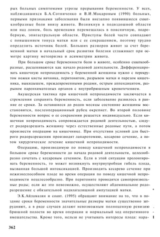 рых больных симптомами угрозы прерывания беременности. У всех,
наблюдавшихся Б.А.Сотниченко и В.И.Макаровым (1990) больных,
первыми признаками заболевания были внезапно появившиеся схват­
кообразные боли внизу живота. Возникнув в подвздошной области
или над лоном, боль временами перемещалась в поясничную, подре­
берную, эпигастральную области. Приступы болей часто совпадают
с повышением тонуса матки или с ее сокращением, поэтому трудно
определить источник болей. Больших размеров живот за счет бере­
менной матки в начальный срок развития болезни сглаживает при ос­
мотре картину метеоризма и асимметрии живота.
    При большом сроке беременности боли в животе, особенно схваткооб­
разные, расцениваются как начало родовой деятельности. Дифференциро­
вать кишечную непроходимость у беременной женщины нужно с перекру­
том ножки кисты яичника, перитонитом, разрывом матки и парезом кишеч­
ника, выкидышем, преждевременными родами, острым аппендицитом, раз­
рывом паренхиматозных органов с внутрибрюшным кровотечением.
    Акушерская тактика при кишечной непроходимости заключается в
стремлении сохранить беременность, если заболевание развилось в ран­
ние ее сроки. За оставшиеся до родов месяцы состояние женщины вос­
становится, послеоперационный рубец окрепнет. Во второй половине
беременности вопрос о ее сохранении решается индивидуально. Если ки­
шечная непроходимость сопровождается родовой деятельностью, следу­
ет родоразрешить женщину через естественные родовые пути, а потом
произвести операцию на кишечнике. При отсутствии условий для быст­
рого родоразрешения производят лапаротомию, кесарево сечение, а по­
том хирургическое лечение кишечной непроходимости.
    Операцию, производимую по поводу кишечной непроходимости в
большом сроке беременности до начала родовой деятельности, целесооб­
разно сочетать с кесаревым сечением. Если в этой ситуации пролонгиро­
вать беременность, то может возникнуть внутриутробная гибель плода,
вызванная большой интоксикацией. Производить кесарево сечение при
нежизнеспособном плоде во время операции по поводу кишечной непро­
ходимости нецелесообразно. При перитоните проводятся самопроизволь­
ные роды; если же это невозможно, осуществляют абдоминальное родо-
разрешение с обязательной надвлагалищной ампутацией матки.            *
    Э.К.Айламазян и соавт. (1995) обращают внимание на то, что в по­
здние сроки беременности значительные размеры матки существенно зат­
рудняют, а в ряде случаев делают невозможным полноценную ревизию .
брюшной полости во время операции и нормальный ход оперативного -
вмешательства. Кроме того, нельзя не учитывать интересы плода: нара- I

362
 