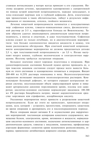 стающая интоксикация у матери всегда приводит к его страданию. По­
этому кесарево сечение, предпринятое одновременно с лапоротомией
по поводу острой кишечной непроходимости, нередко запаздывает, и
плод извлекают мертвым или в глубокой асфиксии. Дети, извлеченные
при чревосечении в таких обстоятельствах, гибнут в результате инфи­
цирования от пневмонии, сепсиса, гнойного менингита.
    Лечение кишечной непроходимости начинается с консервативных
мер: сифонная клизма, глюкозо-новокаиновая смесь, физиологичес­
кий раствор до 2-3 л, паранефральная блокада по Вишневскому. Та­
ким образом удается ликвидировать динамическую кишечную непро­
ходимость, а иногда и спаечную, и даже толстокишечную. Сифонная
клизма служит не только лечебным, но и диагностическим мероприя­
тием: чем больше одномоментно вводится жидкости в кишку, тем
выше расположена обструкция. При спаечной кишечной непроходи­
мости консервативные мероприятия не должны продолжаться дольше
2,5 ч, при толстокишечной непроходимости - до 3,5 ч. Позже насту­
пают некроз кишки, глубокие волемические и электролитные нару­
шения. Поэтому требуется экстренная операция.
    Большое значение имеет хорошая подготовка к операции. При
удовлетворительном состоянии больной нужно срочно проводить ее, а
при тяжелом шоковом состоянии следует прежде всего вывести боль­
ную из этого состояния и одновременно готовиться к операции. Вводят
200-400 мл 0,25% раствора новокаина в вену. Водноэлектролитные
нарушения возмещают введением полиэлектролитных растворов. Ком­
пенсируют белковый дефицит, от которого страдает центральная не­
рвная система; восстанавливают объем циркулирующей крови и повы­
шают артериальное давление переливанием крови, плазмы или сыво­
ротки; кислотно-основное состояние нормализуют введением 100-300
мл 4% раствора бикарбоната натрия; вводят кардиотонические сред­
ства: корглюкон или строфантин, аскорбиновую кислоту.
    Указанные мероприятия могут привести к разрешению кишечной
непроходимости. Если же этого не происходит, производят опера-
циию, цель которой - устранить препятствия, опорожнить кишечник
во время операции и дренировать его в послеоперационном периоде.
    После операции вводят витамин Е и осуществляют ряд хирургичес­
ких мероприятий: постоянную аспирацию кишечного содержимого; воз­
мещение белков, электролитов, крови, витаминов и жидкости; нормализа­
цию кислотно-основного состояния; назначение антигистаминных и кар-
диотонических средств, глюкозы с инсулином, панангина; профилактику
агрегации форменных элементов крови назначением реополиглюкина, ге­
парина; применение антибиотиков широкого спектра действия.

                                                                 363
 