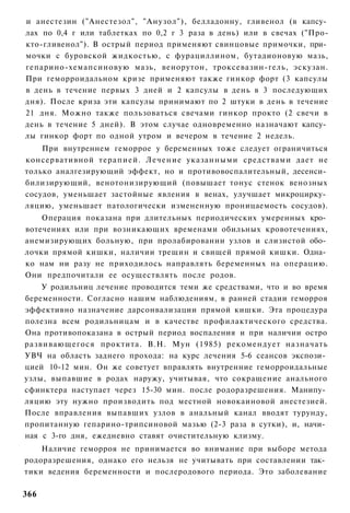 и анестезин ("Анестезол", "Анузол"), белладонну, гливенол (в капсу­
лах по 0,4 г или таблетках по 0,2 г 3 раза в день) или в свечах ("Про-
кто-гливенол"). В острый период применяют свинцовые примочки, при­
мочки с буровской жидкостью, с фурациллином, бутадионовую мазь,
гепарино-хемапсиновую мазь, венорутон, троксевазин-гель, эскузан.
При геморроидальном кризе применяют также гинкор форт (3 капсулы
в день в течение первых 3 дней и 2 капсулы в день в 3 последующих
дня). После криза эти капсулы принимают по 2 штуки в день в течение
21 дня. Можно также пользоваться свечами гинкор прокто (2 свечи в
день в течение 5 дней). В этом случае одновременно назначают капсу­
лы гинкор форт по одной утром и вечером в течение 2 недель.
    При внутреннем геморрое у беременных тоже следует ограничиться
консервативной терапией. Лечение указанными средствами дает не
только аналгезирующий эффект, но и противовоспалительный, десенси­
билизирующий, венотонизирующий (повышает тонус стенок венозных
сосудов, уменьшает застойные явления в венах, улучшает микроцирку­
ляцию, уменьшает патологически измененную проницаемость сосудов).
    Операция показана при длительных периодических умеренных кро­
вотечениях или при возникающих временами обильных кровотечениях,
анемизирующих больную, при пролабировании узлов и слизистой обо­
лочки прямой кишки, наличии трещин и свищей прямой кишки. Одна­
ко нам ни разу не приходилось направлять беременных на операцию.
Они предпочитали ее осуществлять после родов.
    У родильниц лечение проводится теми же средствами, что и во время
беременности. Согласно нашим наблюдениям, в ранней стадии геморроя
эффективно назначение дарсонвализации прямой кишки. Эта процедура
полезна всем родильницам и в качестве профилактического средства.
Она противопоказана в острый период воспаления и при наличии остро
развивающегося проктита. В.Н. Мун (1985) рекомендует назначать
УВЧ на область заднего прохода: на курс лечения 5-6 сеансов экспози­
цией 10-12 мин. Он же советует вправлять внутренние геморроидальные
узлы, выпавшие в родах наружу, учитывая, что сокращение анального
сфинктера наступает через 15-30 мин. после родоразрешения. Манипу­
ляцию эту нужно производить под местной новокаиновой анестезией.
После вправления выпавших узлов в анальный канал вводят турунду,
пропитанную гепарино-трипсиновой мазью (2-3 раза в сутки), и, начи­
ная с 3-го дня, ежедневно ставят очистительную клизму.
    Наличие геморроя не принимается во внимание при выборе метода
родоразрешения, однако его нельзя не учитывать при составлении так­
тики ведения беременности и послеродового периода. Это заболевание

366
 