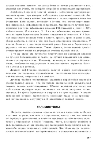 следует выявлять активно, поскольку больные иногда умалчивают о нем,
стесняясь или считая, что геморрой непременно сопровождает беременность.
    Диффузный полипоз толстой к и ш к и - заболевание желудочно-ки­
шечного тракта, при котором наблюдается поражение слизистой обо­
лочки толстой кишки множеством полипов с их последующим озлокаче-
ствлением. Если болезнь возникает в детстве, она способствует разви­
тию истощения, инфантилизма и бесплодия. Особенности течения бере­
менности при этом заболевании описаны Р.В.Смесовой и соавт. (1995),
наблюдавшими 52 женщины. У 13 из них заболевание впервые прояви­
лось во время беременности болевым синдромом и поносами. У 8 боль­
ных после родов возникли боли в животе, примесь крови и слизи в кале,
общая слабость, в связи с чем они были обследованы проктологом. У
многих больных с диагностированной ранее болезнью беременность
ухудшила течение заболевания. Таким образом, гестационный процесс
неблагоприятно влияет на диффузный полипоз толстой кишки.
    В то же время эта патология практически не оказывает влияния
на течение беременности и родов, не служит показанием для опера­
тивного родоразрешения. Женщину, желающую сохранить беремен­
ность, необходимо предупредить о наследственном характере болез­
ни и риске для ребенка.
    Диагноз д и ф ф у з н о г о полипоза толстой кишки подтверждается
данными гастроскопии, колоноскопии, гистологического исследова­
ния биоптатов, полученных из полипов.
    Лечение болезни оперативное: удаляются пораженные полипами
отделы толстой кишки. При отсутствии своевременной хирурической
помощи полипы малигнизируются. Обычно женщины поступают под
наблюдение акушеров через несколько лет после операции на ки­
шечнике. Во время беременности операция не производится. У неопе-
рированных женщин беременность возникает редко из-за хроничес­
кой интоксикации, сопутствующей аденоматозу толстой кишки.


                          ГЕЛЬМИНТОЗЫ
     Широкое распространение дегельминтизации населения, особенно
в детском возрасте, снизило ее актуальность, однако глистная инвазия
не перестала существовать и является причиной патологических симп­
томов у беременных женщин (тошнота, рвота, изменение аппетита и
др.), расцениваемых как проявление осложнений беременности или ка­
ких-либо экстрагенитальных заболеваний. Это объясняется недоста­
точной диагностической настороженностью в отношении гельминтов у

                                                                    367
 