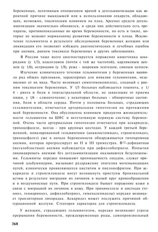 беременных, негативным отношением врачей к дегельминтизации как ве­
роятной причине выкидышей или к использованию лекарств, обладаю­
щих, возможно, токсическим влиянием на плод. Арсенал средств дегель­
минтизации значительно обновился, и среди них действительно есть пре­
параты, противопоказанные во время беременности, но есть и такие, ко­
торые не мешают нормальному развитию беременности и плода. Исклю­
чение гельминтоза в результате обследования беременных женщин или
ликвидация его позволяет избежать диагностических и лечебных ошибок
при анемии, раннем токсикозе беременных и других заболеваниях.
    В России чаще всего диагностируется поражение кишечника аска­
ридами (у 1/3), власоглавом (почти с той же частотой), карликовым цеп­
нем (у 1/6), острицами (у 1/8), реже - широким лентецом, свиным цепнем.
    Изучение клинического течения гельминтозов у беременных выяви­
ло ряд общих признаков, характерных для инвазии гельминтами, неза­
висимо от их вида. Часто возникает симптомокомплекс, сходный с ран­
ним токсикозом беременных. У 1/3 больных наблюдается тошнота, у 1/
4 - рвота и боли в эпигастральной области, не зависящие от приема
пищи, у 1/6 - слюнотечение; у некоторых больных - обморочные состоя­
ния, боли в области сердца. Почти у половины больных, страдающих
гельминтозами, отмечается артериальная гипотензия на протяжении
всей беременности. Она обусловлена влиянием продуктов жизнедеятель­
ности гельминтов на ЦНС и вегетативную нервную систему беремен­
ной. Очень часто артериальная гипотензия отмечается при аскаридозе,
трихоцефалезе, всегда - при крупных цестодах. У каждой третьей бере­
менной, инвазированной гельминтами (анкилостомидоз, стронгилоидоз,
трихоцефалез) уже в начале беременности обнаруживается гипохромная
анемия, которая прогрессирует во II и III триместрах. В 12 -дефицитная
(мегалобластная) анемия наблюдается при дифиллобатриозе. Попытки
ликвидировать анемию без дегельминтизации оказываются безуспешны­
ми. Гельминты нередко повышают проницаемость сосудов, служат при­
чиной альбуминурии, вызывают раздражение эпителия мочевыводящих
путей, клинически проявляющееся циститом и пиелонефритом. При ас­
каридозе и стронгилоидозе могут возникнуть приступы бронхиальной
астмы в результате миграции их личинок в малый круг кровообращения
и в воздухоносные пути. При стронгилоидозе бывает поражение кожи в
связи с миграцией их личинок в кожу. При трихинеллезе и цистодах (те-
ниоз, тениаринхоз, дифиллобатриоз, гименалепидозы) нередко возника­
ет транзиторная лихорадка. Аскаридоз может послужить причиной об-
турационной желтухи. Стеаторея характерна для стронгилоидоза.
   У женщин, страдающих гельминтозом, нередко возникают угроза
прерывания беременности, преждевременные роды, самопроизвольный

368
 