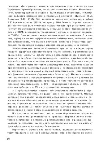 пенсации. Мы и раньше полагали, что ревматизм если и может вызвать
нарушение кровообращения, то только начальных стадий. Недостаточ­
ность кровообращения II стадии и более тяжелая обусловлены структур­
ным дефектом клапанов или мерцательной аритмией (Шехтман М М ,
Бархатова Т.П., 1982). Это положение нашло подтверждение в работе
Р.С.Карпова и соавт. (1981), которые у 1004 больных изучали вопрос о
диагностической роли сердечной недостаточности при ревматизме. Диаг­
ностику его активности проводили, используя теорию распознавания об­
разов и ЭВМ, центральную гемодинамику изучали с помощью индикато­
ра Т-1824. Положительных коррелятивных связей не выявлено. Эти дан­
ные, наряду с клинико-морфологическими наблюдениями, позволили авто­
рам предположить, что главной причиной изменения показателей цент­
ральной гемодинамики является характер порока сердца, а не кардит.
    Необоснованным выглядит стремление чуть ли не в каждом случае
тяжелой сердечной недостаточности видеть активный ревматический
процесс при минимуме лабораторных подтверждений этого диагноза и
применять лечебные средства (салицилаты, гормоны, антибиотики), по­
рой неблагоприятно влияющие на состояние плода. При этом следует
учесть, что некоторые изменения лабораторных проб, подобные таковым
при активном ревматизме, бывают связаны с повреждающим влиянием
на различные органы самой сердечной недостаточности (сдвиги белко­
вых фракций, появление С-реактивного белка и пр.). Имеются данные о
том, что больные с прогрессирующим митральным стенозом умирают не
от активного ревматического процесса, а в 60% случаев от застойной
сердечной недостаточности, в 20% - от системных эмболии, в 10% - от
легочных эмболии и в 5% - от септического эндокардита.
    Мы придерживаемся мнения, что обострение ревматизма у бере­
менных встречается столь же редко, как и вне беременности. Отсюда
вытекают два вывода: кардиальные осложнения у беременных с по­
роками сердца обусловлены не рецидивом ревмокардита, а самим по­
роком; акушерские осложнения, столь охотно приписываемые обо­
стрению ревматизма, также объясняются наличием порока сердца и
изменениями в связи с этим гемодинамики и обмена веществ.
    Все сказанное не означает, что во время беременности совсем не
бывает активного ревматического процесса. Изредка может встре­
титься беременная с первичным ревмокардитом или с рецидивом рев­
мокардита, которые, несомненно, отрицательно влияют на систему
кровообращения и на течение беремености.
    Беременные, страдающие ревматизмом, подлежат диспансерному
учету терапевта в женской консультации. При подозрении на актив-

36
 