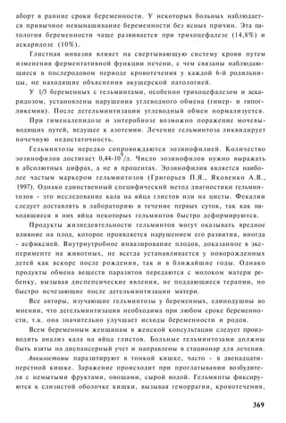 аборт в ранние сроки беременности. У некоторых больных наблюдает­
ся привычное невынашивание беременности без ясных причин. Эта па­
тология беременности чаще развивается при трихоцефалезе (14,8%) и
аскаридозе (10%).
    Глистная инвазия влияет на свертывающую систему крови путем
изменения ферментативной функции печени, с чем связаны наблюдаю­
щиеся в послеродовом периоде кровотечения у каждой 6-й родильни­
цы, не находящие объяснения акушерской патологией.
    У 1/3 беременных с гельминтами, особенно трихоцефалезом и аска­
ридозом, установлены нарушения углеводного обмена (гииер- и гипог­
ликемия). После дегельминтизации углеводный обмен нормализуется.
    При гименалепидозе и энтеробиозе возможно поражение мочевы-
водящих путей, ведущее к азотемии. Лечение гельминтоза ликвидирует
почечную недостаточность.
    Гельминтозы нередко сопровождаются эозинофилией. Количество
                              9
эозинофилов достигает 0,44-10 /л. Число эозинофилов нужно выражать
в абсолютных цифрах, а не в процентах. Эозинофилия является наибо­
лее частым маркером гельминтозов (Григорьев П.Я., Яковенко А.В.,
1997). Однако единственный специфический метод диагностики гельмин­
тозов - это исследование кала на яйца глистов или на цисты. Фекалии
следует доставлять в лабораторию в течение первых суток, так как на­
ходящиеся в них яйца некоторых гельминтов быстро деформируются.
    Продукты жизнедеятельности гельминтов могут оказывать вредное
влияние на плод, которое проявляется нарушением его развития, иногда
- асфиксией. Внутриутробное инвазирование плодов, доказанное в экс­
перименте на животных, не всегда устанавливается у новорожденных
детей как вскоре после рождения, так и в ближайшие годы. Однако
продукты обмена веществ паразитов передаются с молоком матери ре­
бенку, вызывая диспепсические явления, не поддающиеся терапии, но
быстро исчезающие после дегельминтизации матери.
    Все авторы, изучающие гельминтозы у беременных, единодушны во
мнении, что дегельминтизация необходима при любом сроке беременно­
сти, т.к. она значительно улучшает исходы беременности и родов.
    Всем беременным женщинам в женской консультации следует произ­
водить анализ кала на яйца глистов. Больные гельминтозами должны
быть взяты на диспансерный учет и направлены в стационар для лечения.
    Анкилостомы паразитируют в тонкой кишке, часто - в двенадцати­
перстной кишке. Заражение происходит при проглатывании возбудите­
ля с немытыми фруктами, овощами, сырой водой. Гельминты фиксиру­
ются к слизистой оболочке кишки, вызывая геморрагии, кровотечения,

                                                                 369
 