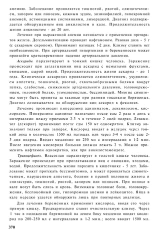 анемию. Заболевание проявляется тошнотой, рвотой, слюнотечени­
ем, запором или поносом, кожным зудом, эозинофилией, гипохромной
анемией, астмоидными состояниями, лихорадкой. Диагноз подтверж­
дается обнаружением яиц анкилостом в кале. Продолжительность
жизни анкилостом - до 20 лет.
    Лечение при выраженной анемии начинается с применения препара­
тов железа. Дегельминтизацию проводят нафтамоном. Разовая доза - 5 г
(с сахарным сиропом). Принимают натощак 1-2 дня. Клизму ставить нет
необходимости. При артериальной гипертензии и беременности может
произойти кратковременное падение артериального давления.
    Аскариды паразитируют в т о н к о й кишке человека. Заражение
происходит при заглатывании яиц аскарид с немытыми фруктами,
овощами, сырой водой. Продолжительность жизни аскарид - до 1
года. Клинически аскаридоз проявляется слюнотечением, ухудшени­
ем аппетита, тошнотой, рвотой, схваткообразными болями вокруг
пупка, слабостью, снижением артериального давления, головокруже­
нием, головной болью, утомляемостью, бессонницей. Многие симпто­
мы могут быть приняты за таковые при раннем токсикозе беременых.
Диагноз основывается на обнаружении яиц аскарид в фекалиях.
    Лечение производят пиперазина адипинатом, левамизолом, кис­
лородом. Пиперазина адипинат назначают после еды 2 раза в день с
интервалами между приемами 2-3 ч в течение 2 дней подряд. Левами-
зол (декарис) принимают после еды 150 мг однократно. Клизму на­
значают только при запорах. Кислород вводят в желудок через тон­
кий зонд в количестве 1500 мл натощак или через 3-4 ч после еды 2-
3 дня подряд. Вводят медленно по 250 мл с интервалами в 1-2 мин.
После введения кислорода больная должна лежать 2 ч. Можно при­
менить нафтамон однократно, как при анкилостомоидозе.
    Трихоцефалез. Власоглав паразитирует в толстой кишке человека.
Заражение происходит при проглатывании яиц с овощами, ягодами,
водой. Продолжительность жизни паразита в кишечнике - 5 лет. Забо­
левание может протекать бессимптомно, а может проявляться слюноте­
чением, нарушением аппетита, болями в правой половине живота и
эпигастрии, тошнотой, рвотой, запором или поносом. При поносе в
кале могут быть слизь и кровь. Возможны головные боли, головокру­
жения, беспокойный сон, гипохромная анемия и лейкоцитоз. Яйца в
кале нередко удается обнаружить лишь при повторных анализах.
   Для лечения беременных применяют кислород, вводя его через
прямую кишку. Предварительно ставят очистительную клизму. Через
1 час в положении беременной на левом боку медленно вводят кисло­
род по 200-250 мл с интервалами в 1-2 мин.; всего вводят 1500 мл.

370
 