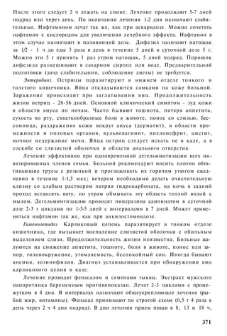 После этого следует 2 ч лежать на спине. Лечение продолжают 5-7 дней
подряд или через день. По окончании лечения 1-2 дня назначают слаби­
тельные. Нафтамоном лечат так же, как при аскаридозе. Можно сочетать
нафтамон с кислородом для увеличения лечебного эффекта. Нафтамон в
этом случае назначают в половинной дозе. Дифезил назнчают натощак
за 1/2 - 1 ч до еды 3 раза в день в течение 5 дней в суточной дозе 5 г.
Можно эти 5 г принять 1 раз утром натощак, 5 дней подряд. Порошок
дифезила размешивают в сахарном сиропе или воде. Предварительной
подготовки (дача слабительного, соблюдение диеты) не требуется.
    Энтеробиоз. Острицы паразитируют в нижнем отделе тонкого и
толстого кишечника. Яйца откладываются самками на коже больной.
Заражение происходит при заглатывании яиц. Продолжительность
жизни остриц - 28-56 дней. Основной клинический симптом - зуд кожи
в области ануса по ночам. Часто бывают тошнота, потеря аппетита,
сухость во рту, схваткообразные боли в животе, понос со слизью, бес­
сонница, раздражение кожи вокруг ануса (дерматит), в области про­
межности и половых органов, вульвовагинит, пиелонефрит, цистит,
ночное недержание мочи. Яйца остриц следует искать не в кале, а в
соскобе со слизистой оболочки и области анального отверстия.
    Лечение эффективно при одновременной дегельминтизации всех ин-
вазированных членов семьи. Больной рекомендуют носить плотно обтя­
гивающие трусы с резинкой и проглаживать их горячим утюгом ежед­
невно в течение 1-1,5 м е с ; вечером необходимо делать очистительную
клизму со слабым раствором натрия гидрокарбоната, на ночь в задний
проход вставлять вату, по утрам обмывать эту область теплой водой с
мылом. Дегельминтизацию проводят пиперазина адипинатом в суточной
дозе 2-3 г циклами по 1-3-5 дней с интервалами в 7 дней. Может приме­
няться нафтамон так же, как при анкилостомоидозе.
   Гименолепидоз Карликовый цепень паразитирует в тонком отделе
кишечника, где вызывает воспаление слизистой оболочки с обильным
выделением слизи. Продолжительность жизни неизвестна. Больные жа­
луются на снижение аппетита, тошноту, боли в животе, понос или за­
пор, головокружение, утомляемость, беспокойный сон. Иногда бывают
анемия, эозинофилия. Диагноз устанавливается при обнаружении яиц
карликового цепня в кале.
    Лечение проводят фенасалом и семенами тыквы. Экстракт мужского
папоротника беременным противопоказан. Лечат 2-3 циклами с проме­
жутком в 4 дня. В интервалах назначают общеукрепляющее лечение (ры­
бий жир, витамины). Фенасал принимают по строгой схеме (0,5 г 4 раза в
день через 2 ч 4 дня подряд). В дни лечения прием пищи в 8, 13 и 18 ч,

                                                                   371
 