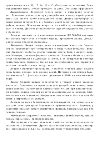 прием фенасала - в 10, 12, 14, 16 ч. Слабительное не назначают. Лече­
ние семенами тыквы можно проводить на дому. Оно менее эффективно.
    Дифиллоботриоз. Широкий лентец живет в кишечнике десятки
лет. Заражение происходит при употреблении в пищу сырой речной
рыбы или свежей плохо просоленной икры. Лентец адсорбирует из
ранки кишки витамин В |2 , и у больных может развиться пернициозопо-
добная анемия. Ж е н щ и н ы жалуются на слабость, головокружение,
боли в животе. Диагноз устанавливается при обнаружении яиц лентеца
в фекалиях.
    Лечение заключается в назначении витамина В |2 300-500 мкг внут­
римышечно через день в течение месяца, препаратов железа. Дегель­
минтизацию проводят фенасалом.
    Тениаршаоз. Бычий цепень живет в кишечнике много лет. Зараже­
ние им происходит при употреблении в пищу сырой говядины. Боль­
ных беспокоят слабость, иногда тошнота, рвота, боли в животе, синд­
ром Миньера, эпилептиформные припадки. Членики бычьего лентеца
могут самостоятельно выделяться из ануса, и их обнаружение является
подтверждением диагноза, так же как идентификация яиц паразита в
кале или соскобе с кожи вокруг ануса.
    Лечение проводят фенасалом. Накануне лечения дают жидкую
пищу (соки, молоко, чай, жидкая каша). Натощак в два приема боль­
ная выпивает 2 г фенасала в виде суспензии в 30-40 мл подслащенной
воды.
    Тениоз. Свиной цепень паразитирует в тонкой кишке человека
много лет. Заражение им происходит при употреблении в пищу полу­
сырой свинины. Клиническая картина такая же, как при инвазии бычь­
им цепнем, однако членики из ануса самостоятельно не выходят. Диаг­
ноз ставится на основании обнаружения яиц цепня в кале или соскобе
слизи с перианальных складок.
    Лечение во время беременности не производится, т.к. применяемые
для этой цели препараты беременным противопоказаны. Впрочем, у
некоторых больных бывает эффективен фенасал, назначаемый как при
гименалепидозе.
    Мебендазол (вермокс), медамин, пирантел (комбантрин), цветки
пижмы беременным противопоказаны.
    Мы привели краткое описание наиболее часто встречающихся
гельминтов у беременных. Другие гельминтозы (трихинеллез, опистар-
хоз, эхинококкоз и т.д.) мы наблюдали лишь у единичных больных.
 