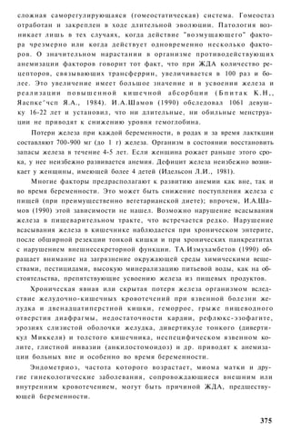 сложная саморегулирующаяся (гомеостатическая) система. Гомеостаз
отработан и закреплен в ходе длительной эволюции. Патология воз­
никает лишь в тех случаях, когда действие " в о з м у щ а ю щ е г о " факто­
ра чрезмерно или когда действует одновременно несколько факто­
ров. О значительном нарастании в организме противодействующих
анемизации факторов говорит тот факт, что при ЖДА количество ре­
цепторов, связывающих трансферрин, увеличивается в 100 раз и бо­
лее. Это увеличение имеет большое значение и в усвоении железа и
реализации повышенной кишечной абсорбции ( Б п и т а к К.Н,,
Яаспке^чсп Я.А., 1984). И.А.Шамов (1990) обследовал 1061 девуш­
ку 16-22 лет и установил, что ни длительные, ни обильные менструа­
ции не приводят к снижению уровня гемоглобина.
     Потери железа при каждой беременности, в родах и за время лакткции
составляют 700-900 мг (до 1 г) железа. Организм в состоянии восстановить
запасы железа в течение 4-5 лет. Если женщина рожает раньше этого сро­
ка, у нее неизбежно развивается анемия. Дефицит железа неизбежно возни­
кает у женщины, имеющей более 4 детей (Идельсон Л.И., 1981).
    Многие факторы предрасполагают к развитию анемии как вне, так и
во время беременности. Это может быть снижение поступления железа с
пищей (при преимущественно вегетарианской диете); впрочем, И.А.Ша­
мов (1990) этой зависимости не нашел. Возможно нарушение всасывания
железа в пищеварительном тракте, что встречается редко. Нарушение
всасывания железа в кишечнике наблюдается при хроническом энтерите,
после обширной резекции тонкой кишки и при хронических панкреатитах
с нарушением внешнесекреторной функции. ТА.Измухамбетов (1990) об­
ращает внимание на загрязнение окружающей среды химическими веще­
ствами, пестицидами, высокую минерализацию питьевой воды, как на об­
стоятельства, препятствующие усвоению железа из пищевых продуктов.
    Хроническая явная или скрытая потеря железа организмом вслед­
ствие желудочно-кишечных кровотечений при язвенной болезни же­
лудка и двенадцатиперстной кишки, геморрое, грыже пищеводного
отверстия диафрагмы, недостаточности кардии, рефлюкс-эзофагите,
эрозиях слизистой оболочки желудка, дивертикуле тонкого (диверти­
кул Миккеля) и толстого кишечника, неспецифическом язвенном ко­
лите, глистной инвазии (анкилостомоидоз) и др. приводят к анемиза­
ции больных вне и особенно во время беременности.
    Эндометриоз, частота которого возрастает, миома матки и дру­
гие гинекологические заболевания, сопровождающиеся внешним или
внутренним кровотечением, могут быть причиной ЖДА, предшеству­
ющей беременности.


                                                                       375
 