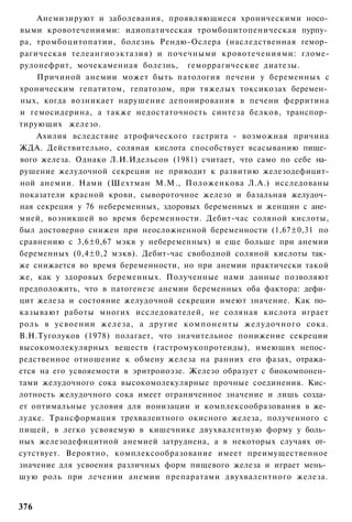 Анемизируют и заболевания, проявляющиеся хроническими носо­
выми кровотечениями: идиопатическая тромбоцитопеническая пурпу­
ра, тромбоцитопатии, болезнь Рендю-Ослера (наследственная гемор­
рагическая телеангиоэктазия) и почечными кровотечениями: гломе-
рулонефрит, мочекаменная болезнь, геморрагические диатезы.
    Причиной анемии может быть патология печени у беременных с
хроническим гепатитом, гепатозом, при тяжелых токсикозах беремен­
ных, когда возникает нарушение депонирования в печени ферритина
и гемосидерина, а также недостаточность синтеза белков, транспор­
тирующих железо.
    Ахилия вследствие атрофического гастрита - возможная причина
ЖДА. Действительно, соляная кислота способствует всасыванию пище­
вого железа. Однако Л.И.Идельсон (1981) считает, что само по себе на­
рушение желудочной секреции не приводит к развитию железодефицит-
ной анемии. Нами (Шехтман М.М., Положенкова Л.А.) исследованы
показатели красной крови, сывороточное железо и базальная желудоч­
ная секреция у 76 небеременных, здоровых беременных и женщин с ане­
мией, возникшей во время беременности. Дебит-час соляной кислоты,
был достоверно снижен при неосложненной беременности (1,67±0,31 по
сравнению с 3,6±0,67 мэкв у небеременных) и еще больше при анемии
беременных (0,4±0,2 мэкв). Дебит-час свободной соляной кислоты так­
же снижается во время беременности, но при анемии практически такой
же, как у здоровых беременных. Полученные нами данные позволяют
предположить, что в патогенезе анемии беременных оба фактора: дефи­
цит железа и состояние желудочной секреции имеют значение. Как по­
казывают работы многих исследователей, не соляная кислота играет
роль в усвоении железа, а другие компоненты желудочного сока.
В.Н.Туголуков (1978) полагает, что значительное понижение секреции
высокомолекулярных веществ (гастромукопротеиды), имеющих непос­
редственное отношение к обмену железа на ранних его фазах, отража­
ется на его усвояемости в эритроиоэзе. Железо образует с биокомпонен­
тами желудочного сока высокомолекулярные прочные соединения. Кис­
лотность желудочного сока имеет ограниченное значение и лишь созда­
ет оптимальные условия для ионизации и комплексообразования в же­
лудке. Трансформация трехвалентного окисного железа, полученного с
пищей, в легко усвояемую в кишечнике двухвалентную форму у боль­
ных железодефицитной анемией затруднена, а в некоторых случаях от­
сутствует. Вероятно, комплексообразование имеет преимущественное
значение для усвоения различных форм пищевого железа и играет мень­
шую роль при лечении анемии препаратами двухвалентного железа.


376
 