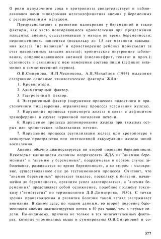 О роли желудочного сока в эритропоэзе свидетельствует и наблю­
давшаяся нами гипохромная железодефицитная анемия у беременных
с резецированным желудком.
    Предрасполагают к развитию малокровия у беременной и такие
факторы, как часто повторяющиеся кровотечения при предлежании
плаценты; анемия, существовавшая у матери во время беременности;
недоношенность пациентки (поскольку до 1,5 лет механизм всасыва­
ния железа " н е в к л ю ч е н " и кроветворение ребенка происходит за
счет накопленных запасов железа); хронические внутренние заболе­
вания, сопровождающиеся анемией (пиелонефрит, гепатит и проч.);
сезонность и связанные с нею изменения состава пищи (дефицит вита­
минов в зимне-весенний период).
    О.В.Смирнова, Н.П.Чеснокова, А.В.Михайлов (1994) выделяют
следующие основные этиологические факторы ЖДА:
    1. Кровопотери.
    2. Алиментарный фактор.
    3. Гастрогенный фактор.
    4. Энтерогенный фактор (нарушение процессов полостного и при­
стеночного пищеварения, ограничение процесса всасывания железа).
    5. Нарушение процесса транспорта железа в связи с дефицитом
трансферрина в случае первичной патологии печени.
    6. Нарушение процесса депонирования железа при тяжелых ост­
рых или хронических заболеваниях печени.
    7. Нарушение процесса реутилизации железа при кровопотере в
замкнутые пространства или интенсивной аккумуляции железа зоной
воспаления.
    Анемия обычно диагностируется во второй половине беременности.
Некоторые клиницисты склонны подразделять ЖДА на "анемию бере­
менных" и "анемию у беременных", подразумевая в первом случае за­
болевание, развившееся во время беременности, а во втором - малокро­
вие, существовавшее еще до гестационного процесса. Считают, что
"анемия беременных" протекает тяжелее, поскольку к болезни, начав­
шейся до беременности, организм успел адаптироваться, а "анемия бе­
ременных" представляет собой осложнение, подобное позднему токси­
козу ("гемогестоз" по терминологии Д.Я.Димитрова, 1980). С точки
зрения происхождения и развития болезни такой взгляд заслуживает
внимания. В самом деле, по нашим данным, во второй половине бере­
менности анемия диагностируется почти в 40 раз чаще, чем в первые не­
дели. По-видимому, причина не только в тех многочисленных факто­
рах, которые упоминались выше и суммированы О.В.Смирновой и со-


                                                                  377
 