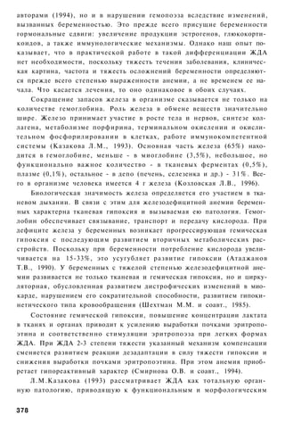 авторами (1994), но и в нарушении гемопоэза вследствие изменений,
вызванных беременностью. Это прежде всего присущие беременности
гормональные сдвиги: увеличение продукции эстрогенов, глюкокорти­
коидов, а также иммунологические механизмы. Однако наш опыт по­
казывает, что в практической работе в такой дифференциации ЖДА
нет необходимости, поскольку тяжесть течения заболевания, клиничес­
кая картина, частота и тяжесть осложнений беременности определяют­
ся прежде всего степенью выраженности анемии, а не временем ее на­
чала. Что касается лечения, то оно одинаковое в обоих случаях.
    Сокращение запасов железа в организме сказывается не только на
количестве гемоглобина. Роль железа в обмене веществ значительно
шире. Железо принимает участие в росте тела и нервов, синтезе кол­
лагена, метаболизме порфирина, терминальном окислении и окисли­
тельном фосфорилировании в клетках, работе иммунокомпетентной
системы (Казакова Л.М., 1993). Основная часть железа (65%) нахо­
дится в гемоглобине, меньше - в миоглобине (3,5%), небольшое, но
функционально важное количество - в тканевых ферментах (0,5%),
плазме (0,1%), остальное - в депо (печень, селезенка и др.) - 3 1 % . Все­
го в организме человека имеется 4 г железа (Козловская Л.В., 1996).
    Биологическая значимость железа определяется его участием в тка­
невом дыхании. В связи с этим для железодефицитной анемии беремен­
ных характерна тканевая гипоксия и вызываемая ею патология. Гемог­
лобин обеспечивает связывание, транспорт и передачу кислорода. При
дефиците железа у беременных возникает прогрессирующая гемическая
гипоксия с последующим развитием вторичных метаболических рас­
стройств. Поскольку при беременности потребление кислорода увели­
чивается на 15-33%, это усугубляет развитие гипоксии (Атаджанов
Т.В., 1990). У беременных с тяжелой степенью железодефицитной ане­
мии развивается не только тканевая и гемическая гипоксия, но и цирку-
ляторная, обусловленная развитием дистрофических изменений в мио­
карде, нарушением его сократительной способности, развитием гипоки­
нетического типа кровообращения (Шехтман М.М. и соавт., 1985).
    Состояние гемической гипоксии, повышение концентрации лактата
в тканях и органах приводит к усилению выработки почками эритропо-
этина и соответственно стимуляции эритропоэза при легких формах
ЖДА. При ЖДА 2-3 степени тяжести указанный механизм компенсации
сменяется развитием реакции дезадаптации в силу тяжести гипоксии и
снижения выработки почками эритропоэтина. При этом анемия приоб­
ретает гипореактивный характер (Смирнова О.В. и соавт., 1994).
    Л.М.Казакова (1993) рассматривает ЖДА как тотальную орган­
ную патологию, приводящую к функциональным и морфологическим


378
 