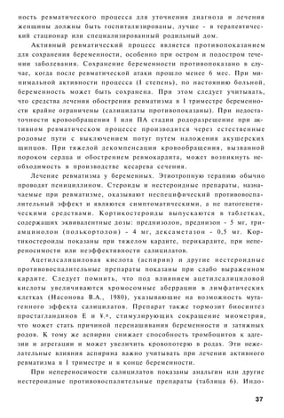 ность ревматического процесса для уточнения диагноза и лечения
женщины должны быть госпитализированы, лучше - в терапевтичес­
кий стационар или специализированный родильный дом.
      Активный ревматический процесс является противопоказанием
для сохранения беременности, особенно при остром и подостром тече­
нии заболевания. Сохранение беременности противопоказано в слу­
чае, когда после ревматической атаки прошло менее 6 мес. При ми­
нимальной активности процесса (I степень), по настоянию больной,
беременность может быть сохранена. При этом следует учитывать,
что средства лечения обострения ревматизма в I триместре беременно­
сти крайне ограничены (салицилаты противопоказаны). При недоста­
точности кровообращения I или ПА стадии родоразрешение при ак­
тивном ревматическом процессе производится через естественные
родовые пути с выключением потуг путем наложения акушерских
щипцов. При тяжелой декомпенсации кровообращения, вызванной
пороком сердца и обострением ревмокардита, может возникнуть не­
обходимость в производстве кесарева сечения.
     Лечение ревматизма у беременных. Этиотропную терапию обычно
проводят пенициллином. Стероиды и нестероидные препараты, назна­
чаемые при ревматизме, оказывают неспецифический противовоспа­
лительный эффект и являются симптоматическими, а не патогенети­
ческими средствами. К о р т и к о с т е р о и д ы выпускаются в таблетках,
содержащих эквивалентные дозы: преднизолон, преднизон - 5 мг, три-
а м ц и н о л о н ( п о л ь к о р т о л о н ) - 4 мг, д е к с а м е т а з о н - 0,5 мг. Кор­
тикостероиды показаны при тяжелом кардите, перикардите, при непе­
реносимости или неэффективности салицилатов.
     Ацетилсалициловая кислота (аспирин) и другие нестероидные
противовоспалительные препараты показаны при слабо выраженном
кардите. Следует помнить, что под в л и я н и е м а ц е т и л с а л и ц и л о в о й
кислоты увеличиваются хромосомные аберрации в лимфатических
клетках (Насонова В.А., 1980), указывающие на возможность мута­
генного эффекта салицилатов. Препарат также тормозит биосинтез
простагландинов Е и ¥ а , стимулирующих сокращение миометрия,
                                2


что может стать причиной перенашивания беременности и затяжных
родов. К тому же аспирин снижает способность тромбоцитов к адге­
зии и агрегации и может увеличить кровопотерю в родах. Эти неже­
лательные влияния аспирина важно учитывать при лечении активного
ревматизма в I триместре и в конце беременности.
     При непереносимости салицилатов показаны анальгин или другие
нестероидные противовоспалительные препараты (таблица 6). Индо-

                                                                                        37
 