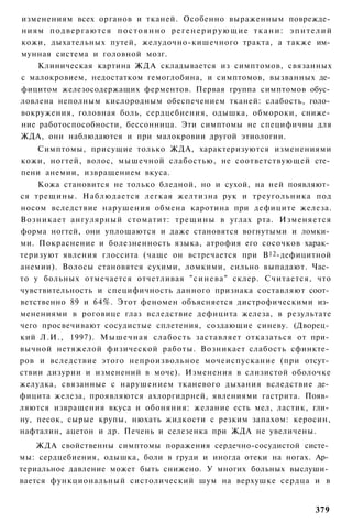 изменениям всех органов и тканей. Особенно выраженным поврежде­
ниям п о д в е р г а ю т с я п о с т о я н н о р е г е н е р и р у ю щ и е т к а н и : э п и т е л и й
кожи, дыхательных путей, желудочно-кишечного тракта, а также им­
мунная система и головной мозг.
    Клиническая картина ЖДА складывается из симптомов, связанных
с малокровием, недостатком гемоглобина, и симптомов, вызванных де­
фицитом железосодержащих ферментов. Первая группа симптомов обус­
ловлена неполным кислородным обеспечением тканей: слабость, голо­
вокружения, головная боль, сердцебиения, одышка, обмороки, сниже­
ние работоспособности, бессонница. Эти симптомы не специфичны для
ЖДА, они наблюдаются и при малокровии другой этиологии.
    Симптомы, присущие только ЖДА, характеризуются изменениями
кожи, ногтей, волос, мышечной слабостью, не соответствующей сте­
пени анемии, извращением вкуса.
    Кожа становится не только бледной, но и сухой, на ней появляют­
ся трещины. Наблюдается легкая желтизна рук и треугольника под
носом вследствие нарушения обмена каротина при дефиците железа.
Возникает ангулярный стоматит: трещины в углах рта. Изменяется
форма ногтей, они уплощаются и даже становятся вогнутыми и ломки­
ми. Покраснение и болезненность языка, атрофия его сосочков харак­
теризуют явления глоссита (чаще он встречается при В 12 -дефицитной
анемии). Волосы становятся сухими, ломкими, сильно выпадают. Час­
то у больных отмечается отчетливая " с и н е в а " склер. Считается, что
чувствительность и специфичность данного признака составляют соот­
ветственно 89 и 64%. Этот феномен объясняется дистрофическими из­
менениями в роговице глаз вследствие дефицита железа, в результате
чего просвечивают сосудистые сплетения, создающие синеву. (Дворец­
кий Л.И., 1997). Мышечная слабость заставляет отказаться от при­
вычной нетяжелой физической работы. Возникает слабость сфинкте­
ров и вследствие этого непроизвольное мочеиспускание (при отсут­
ствии дизурии и изменений в моче). Изменения в слизистой оболочке
желудка, связанные с нарушением тканевого дыхания вследствие де­
фицита железа, проявляются ахлоргидрней, явлениями гастрита. Появ­
ляются извращения вкуса и обоняния: желание есть мел, ластик, гли­
ну, песок, сырые крупы, нюхать жидкости с резким запахом: керосин,
нафталин, ацетон и др. Печень и селезенка при ЖДА не увеличены.
    ЖДА свойственны симптомы поражения сердечно-сосудистой систе­
мы: сердцебиения, одышка, боли в груди и иногда отеки на ногах. Ар­
териальное давление может быть снижено. У многих больных выслуши­
вается функциональный систолический шум на верхушке сердца и в


                                                                                                379
 