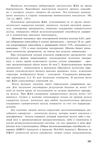 Наиболее достоверна лабораторная диагностика ЖДА во время
беременности. Важнейшим показателем является уровень гемоглоби­
на, с которого следует говорить об анемии. Эта величина неоднок­
ратно менялась в сторону повышения минимального показателя: 100,
110 г/л (ВОЗ, 1971).
    Основными критериями ЖДА, отличающими ее от других патоге­
нетических вариантов анемий, являются: низкий цветовой показа­
тель, гипохромия эритроцитов, снижение содержания сывороточного
железа, повышение общей железосвязывающей способности сыворот­
ки и клинические признаки гипосидероза.
     Цветовой показатель при гипохромной анемии меньше 0,85, сред­
нее содержание гемоглобина в одном эритроците - меньше 24 пг, сред­
няя концентрация гемоглобина в эритроците менее 33%, показатель ге-
матокрита - 3 3 % и ниже (истинная гипохромия). Обычно бывает умень­
шено количество эритроцитов, но иногда оно остается нормальным.
     При гипохромной анемии изменена морфология эритроцитов: они
различной формы (пойкилоцитоз), неодинаковой величины (анизоци-
тоз), в мазке крови встречаются мелкие клетки (микроцитоз - сред­
                                         3
ний эритроцитарный объем менее 80 мкм ). Короткоживущие формы
эритроцитов - пойкилоциты и анизоциты образуются вследствие нару­
шения электролитного баланса красных кровяных телец, изменения
структуры мембранного белка - спектрина. Содержание ретикулоци-
тов нормальное (1,2 %) или несколько повышено. В костном мозге
при ЖДА существенных изменений нет.
      Очень большое значение имеет определение сывороточного же­
леза. Для получения достоверных результатов больная не менее 5-7
дней до взятия крови на исследование не должна принимать препара­
ты железа. При ЖДА содержание сывороточного железа менее 12,5
мкмоль/л. Судить о наличии гипосидероза только по уровню железа
сыворотки нельзя, поскольку при любом воспалительном процессе
содержание сывороточного железа снижается за счет его перераспре­
деления.
     Для изучения запасов железа определяют железосвязывающую спо­
собность сыворотки - количество железа, которое может связаться с
трансферином - белком сывортки, который переносит железо либо в кос­
тный мозг к эритроцитарным предшественникам, либо в гепатоциты и
клетки ретикулоэндотелиальной системы, где оно хранится в виде фер-
ритина или гемосидерина. Общая железосвязывающая способность сы­
воротки (ОЖСС) находится в пределах 30,6-84,6 мкмоль/л. Вычитая из
ОЖСС количество железа сыворотки, можно узнать ненасыщенную,


                                                                381
 