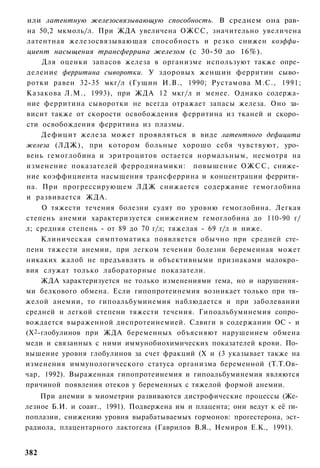 или латентную железосвязывающую способность. В среднем она рав­
на 50,2 мкмоль/л. При ЖДА увеличена ОЖСС, значительно увеличена
латентная железосвязывающая способность и резко снижен коэффи­
циент насыщения трансферрина железом (с 30-50 до 16%).
    Для оценки запасов железа в организме используют также опре­
деление ферритина сыворотки. У здоровых женщин ферритин сыво­
ротки равен 32-35 мкг/л (Гущин И.В., 1990; Рустамова М.С., 1991;
Казакова Л.М., 1993), при ЖДА 12 мкг/л и менее. Однако содержа­
ние ферритина сыворотки не всегда отражает запасы железа. Оно за­
висит также от скорости освобождения ферритина из тканей и скоро­
сти освобождения ферритина из плазмы.
    Дефицит железа может проявляться в виде латентного дефицита
железа (ЛДЖ), при котором больные хорошо себя чувствуют, уро­
вень гемоглобина и эритроцитов остается нормальным, несмотря на
изменение показателей ферродинамики: повышение ОЖСС, сниже­
ние коэффициента насыщения трансферрина и концентрации феррити­
на. При прогрессирующем Л Д Ж снижается содержание гемоглобина
и развивается ЖДА.
    О тяжести течения болезни судят по уровню гемоглобина. Легкая
степень анемии характеризуется снижением гемоглобина до 110-90 г/
л; средняя степень - от 89 до 70 г/л; тяжелая - 69 г/л и ниже.
    Клиническая симптоматика появляется обычно при средней сте­
пени тяжести анемии, при легком течении болезни беременная может
никаких жалоб не предъявлять и объективными признаками малокро­
вия служат только лабораторные показатели.
    ЖДА характеризуется не только изменениями гема, но и нарушения­
ми белкового обмена. Если гипопротеинемия возникает только при тя­
желой анемии, то гипоальбуминемия наблюдается и при заболевании
средней и легкой степени тяжести течения. Гипоальбуминемия сопро­
вождается выраженной диспротеинемией. Сдвиги в содержании ОС - и
(Х2-глобулинов при ЖДА беременных объясняют нарушением обмена
меди и связанных с ними иммунобиохимических показателей крови. По­
вышение уровня глобулинов за счет фракций (X и (3 указывает также на
изменения иммунологического статуса организма беременной (Т.Т.Ов­
чар, 1992). Выраженная гипопротеинемия и гипоальбуминемия являются
причиной появления отеков у беременных с тяжелой формой анемии.
    При анемии в миометрии развиваются дистрофические процессы (Же­
лезное Б.И. и соавт., 1991). Подвержена им и плацента; они ведут к её ги­
поплазии, снижению уровня вырабатываемых гормонов: прогестерона, эст-
радиола, плацентарного лактогена (Гаврилов В.Я., Немиров Е.К., 1991).


382
 