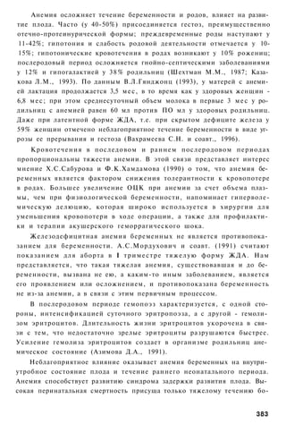 Анемия осложняет течение беременности и родов, влияет на разви­
тие плода. Часто (у 40-50%) присоединяется гестоз, преимущественно
отечно-протеинурической формы; преждевременные роды наступают у
11-42%; гипотония и слабость родовой деятельности отмечается у 10-
15%; гипотонические кровотечения в родах возникают у 10% рожениц;
послеродовый период осложняется гнойно-септическими заболеваниями
у 12% и гипогалактией у 3 8 % родильниц (Шехтман М.М., 1987; Каза­
кова Л.М., 1993). По данным В.Л.Гянджонц (1993), у матерей с анеми­
ей лактация продолжается 3,5 м е с , в то время как у здоровых женщин -
6,8 м е с ; при этом среднесуточный объем молока в первые 3 м е с у ро­
дильниц с анемией равен 60 мл против ПО мл у здоровых родильниц.
Даже при латентной форме ЖДА, т.е. при скрытом дефиците железа у
59% женщин отмечено неблагоприятное течение беременности в виде уг­
розы ее прерывания и гестоза (Вахрамеева С.Н. и соавт., 1996).
    К р о в о т е ч е н и я в последовом и р а н н е м послеродовом п е р и о д а х
пропорциональны тяжести анемии. В этой связи представляет интерес
мнение Х.С.Сабурова и Ф.К.Хамдамова (1990) о том, что анемия бе­
ременных является фактором снижения толерантности к кровопотере
в родах. Большее увеличение ОЦК при анемии за счет объема плаз­
мы, чем при физиологической беременности, напоминает гиперволе-
мическую делюцию, которая ш и р о к о используется в хирургии для
уменьшения кровопотери в ходе операции, а также для профилакти­
ки и терапии акушерского геморрагического шока.
      Железодефицитная анемия беременных не является противопока­
занием для беременности. А.С.Мордухович и соавт. (1991) считают
п о к а з а н и е м для аборта в I т р и м е с т р е т я ж е л у ю форму Ж Д А . Нам
представляется, что такая тяжелая анемия, существовавшая и до бе­
ременности, вызвана не ею, а каким-то иным заболеванием, является
его проявлением или осложнением, и противопоказана беременность
не из-за анемии, а в связи с этим первичным процессом.
    В послеродовом периоде гемопоэз характеризуется, с одной сто­
роны, интенсификацией суточного эритропоэза, а с другой - гемоли­
зом эритроцитов. Длительность жизни эритроцитов укорочена в свя­
зи с тем, что недостаточно зрелые эритроциты разрушаются быстрее.
Усиление гемолиза эритроцитов создает в организме родильниц ане­
мическое состояние (Азимова Д.А., 1991).
    Неблагоприятное влияние оказывает анемия беременных на внутри­
утробное состояние плода и течение раннего неонатального периода.
Анемия способствует развитию синдрома задержки развития плода. Вы­
сокая перинатальная смертность присуща только тяжелому течению бо-


                                                                               383
 