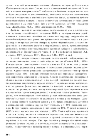 лезни, и о ней упоминают, главным образом, авторы, работающие в
Среднеазиатском регионе (так же, как и о материнской смертности). У де­
тей в период новорожденное™ наблюдается большая потеря массы тела
и более медленное ее восстановление, запоздалое отпадение пуповинного
остатка и отсроченная эпителизация пупочной ранки, длительное течение
физиологической желтухи. Гнойно-септические заболевания у таких детей
развиваются в 2,2 раза чаще, чем у детей здоровых матерей (Кадырова
А.А., Джаббарова Ю.К., 1983; Азимджанова М.М., 1986).
    Дефицит железа и недостаточное депонирование его в антенаталь­
ном периоде способствуют развитию ЖДА у новорожденных детей,
приводя к изменению метаболизма клеточных структур, нарушению ге-
моглобинообразования, развитию хронической гипоксии плода и к дис­
балансу в иммунной системе матери во время беременности, а также на­
рушениям в иммунном статусе новорожденных детей, проявляющимся
снижением уровня иммуноглобулинов основных классов и комплемента,
абсолютного и относительного числа В- и Т-лимфоцитов (Жарких А,В.
и соавт., 1989; Митерев Ю.Г., Воронин Л.Н,, 1989, и др.)
    У детей, матери которых страдали сидеропенией, наблюдается от­
четливое изменение показателей обмена железа (Гущин И.В., 1990).
Концентрация транспортного железа у них на 12% ниже, чем у ново­
рожденных, родившихся у женщин с нормальным уровнем железа сыво­
ротки. Существенно уменьшен коэффициент насыщения трансферрина
(однако выше 16% - нижней границы нормы для взрослых). Концентра­
ция ферритина достоверно снижена. Анализ взаимосвязи показателей
обмена железа у новорожденных и их матерей указывет на прямую кор­
реляционную зависимость запасов железа у новорожденных, определяе­
мых по уровню ферритина, от таковых у матерей, а также менее выра­
женную, но реальную связь между концентрацией транспортного железа
в пуповинной крови новорожденных и венозной крови рожениц. Инте­
ресно, что концентрация гемоглобина у всех новорожденных была дос­
таточно' высокой независимо от содержания железа у их матерей. Одна­
ко в конце первого полугодия жизни у 54% детей, рожденных матерями
с сидеропенией, резервы железа отсутствовали, а у 10% развилась ане­
мия. К году частота малокровия у них достигла 45%. У детей женщин с
ЖДА к году анемия диагностирована у 68%. Таким образом, транспорт
железа к плоду является активным процессом, однако количество
транспортируемого железа находится в прямой зависимости от его со­
держания в плазме матери. Уже при наличии у матери латентной сиде-
ропении запасы железа у новорожденного оказываются уменьшен­
ными. Недостаточное депонирование железа в антенатальном пери-


384
 
