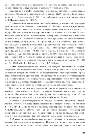 оде, обусловленное его дефицитом у матери, является основной при­
чиной развития сидеропении и анемии у грудных детей.
    Беременные с ЖДА нуждаются в медикаментозном и диетическом
лечении. Правила лекарственной терапии ЖДА четко сформулиро­
ваны Л . И . И д е л ь с о н о м (1981), р а з р а б о т а н ы под его р у к о в о д с т в о м
А.Я.Мандельбаумом (1987).
    /. Невозможно купировать железодефицитную анемию без препара­
тов железа лишь диетой, состоящей из богатых железом продуктов.
Максимальное количество железа, которое может всосаться из пищи - 2,5
мг/сут. Из лекарственнх препаратов может всосаться в 15-20 раз больше.
Питание должно быть полноценным, содержать достаточное количество
железа и белка. Особенно полезны мясные продукты. Из мяса всасывает­
ся 6% железа, из яиц, рыбы - в 2 раза меньше, а из растительной пищи -
только 0,2%. Поэтому неоправданы рекомендации есть побольше яблок,
гранатов, моркови. Л.М.Казакова (1993) рекомендует диету, содержа­
щую 120-200 г мяса или 150-250 г рыбы в день, 1 яйцо, до 1 кг молочных
продуктов (сыр, творог, кефир и проч.), 80-100 г жиров; овошей и фрук­
тов - около 800 г, часть из которых нужно съедать в сыром виде (мор­
ковь, репа, капуста, яблоки). Наряду с этим показаны витамины: С - 100
мг, А - 6600 МЕ, В,- 2,5 мг, В2 - 4 мг, РР - 20 мг.
    2. При железодефицитной анемии не следует прибегать к гемотр-
ансфузиям без жизненных показаний. Слишком велика опасность инфи­
цирования вирусным гепатитом и инфекционным мононуклеозом. Кроме
того, переливание эритроцитов иммунизирует больную отсутствующими
у нее антигенами. При последующих беременностях это может привести
к выкидышам, мертворождениям, гемолитической болезни новорожден­
ных. Железо из перелитых эритроцитов плохо утилизируется.
    Критерием жизненных показаний для гемотрансфузии является не
уровень гемоглобина, а общее состояние больной, состояние гемоди­
намики. Показания для гемотрансфузии могут возникнуть за 1-2 дня
до родоразрешения при уровне гемоглобина 40-50 г/л.
    3. Лечение железодефицитных анемий следует проводить препа­
ратами железа. Не оправдано назначение вместо железа витаминов
В   В2, В6, В12, ф о л и е в о й к и с л о т ы , п р е п а р а т о в п е ч е н и или меди.
А.Я.Мандельбаум (1987, 1990) убедительно показал, что скорость
прироста гематологических показателей и продолжительность лече­
ния не укорачиваются при добавлении указанных ингридиентов.
    4. Лечить железодефицитную анемию следует в основном препа­
ратами для внутреннего применения. Препараты железа для инъекций
следует использовать по специальным показаниям: нарушения всасы-


                                                                                         385
 