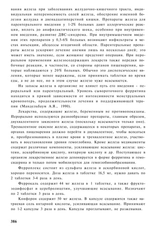 вания железа при заболеваниях желудочно-кишечного тракта, инди­
видуальная непереносимость солей железа, обострение язвенной бо­
лезни желудка и двенадцатиперстной кишки. Препараты железа для
парентерального введения у 1-2% больных дают аллергические реак­
ции, вплоть до анафилактического шока, особенно при внутривен­
ном введении, развитие ДВС-синдрома. При внутримышечном введе­
нии этих препаратов у 0,5-6% больных возникают инфильтраты в ме­
стах инъекции, абсцессы ягодичной области. Парентеральные препа­
раты железа ускоряют лечение анемии лишь на несколько дней; это
может иметь значение, если женщине предстоит операция. При перо-
ральном применении железосодержащих лекарств также нередки по­
бочные реакции, в частности, со стороны органов пищеварения, ко­
торые наблюдаются у 2 0 % больных. Обычно это диспепсические яв­
ления, которые менее выражены, если принимать таблетки во время
еды, а не до нее, но в этом случае железо хуже всасывается.
    На запасы железа в организме не влияет путь его введения - пе-
роральный или парентеральный. Уровень сывороточного ферритина
находится в прямой зависимости от интенсивности менструальных
кровопотерь, продолжительности лечения и поддерживающей тера­
пии (Мандельбаум А.Я., 1990).
    Лекарства, содержащие железо, беременным не противопоказаны.
Перорально используются разнообразные препараты, главным образом,
двухвалентного закисного железа (поскольку всасывается только оно).
Трехвалентное окисное железо, содержащееся в некоторых препаратах, в
органах пищеварения должно перейти в двухвалентное, чтобы всосаться
и, преобразовавшись в плазме крови в трехвалентное железо, участво­
вать в восстановлении уровня гемоглобина. Кроме железа медикаменты
содержат различные компоненты, усиливающие всасывание железа: цис-
теин, аскорбиновую кислоту, янтарную кислоту и др. Поступающее в
организм лекарственное железо депонируется в форме ферритина и гемо-
сидерина и только потом мобилизуется для гемоглобинообразования.
    Ферроплекс состоит из сульфата железа и аскорбиновой кислот,
хорошо переносится. Доза железа в таблетке 16,5 мг, нужно давать по
2 таблетки 3-4 раза в день.
    Феррокаль содержит 44 мг железа в 1 таблетке, а также фрукто-
зодифосфат и церебролицетин, улучшающие всасывание. Назначают
по 2 таблетки 3 раза в день.
    Конферон содержит 50 мг железа. В капсуле содержится также на­
триевая соль янтарной кислоты, усиливающая всасывание. Принимают
по 1-2 капсулы 3 раза в день. Капсулы проглатывают, не разжевывая.


386
 
