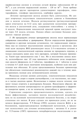 профилактики анемии и лечения легкой формы заболевания 60 мг
  2                                               2
Ре ", а для лечения выраженной анемии - 120 мг ¥е ~. Этим требова­
ниям лучше других препаратов удовлетворяют т а р д и ф е р о н , гино-
тардиферон, гемоферо пролонгатум, сорбифер дурулес.
     Лечение препаратами железа должно быть длительным, Не сле­
дует огорчаться отсутствием гематологичесих сдвигов в ближайшие
дни и недели лечения. Подъем ретикулоцитов (ретикулоцитарный
криз) отмечается на 8-12 день при адекватном назначении препара­
тов железа в достаточной дозе, содержание гемоглобина - к концу 3-
й недели. Нормализация показателей красной крови наступает толь­
ко через 5-8 недель лечения. Однако общее состояние больных улуч­
шается гораздо раньше.
    5. Не прекращать лечения препаратами железа после нормализации
содержания гемоглобина и эритроцитов. Путем определения ферритина
сыворотки и другими методами установлено, что нормализация гемогло­
бина еще не означает восстановления запасов железа в организме. Для
этой цели эксперты ВОЗ рекомендуют после 2-3-х-месячного лечения и
ликвидации гематологической картины анемии не прекращать терапии, а
только уменьшить вдвое дозу того препарата, который больная принима­
ла. Такой курс продолжается еще 3 мес. Но и восстановив запасы желе­
за, целесообразно еще 1/2 года принимать небольшие дозы лекарствен­
ных средств (феррокаль по 2 таблетки, тардиферон по 1 таблетке в день)
в течение 6-7 дней после окончания менструации, особенно если они дли­
тельные или обильные. В случае продолжающихся больших кровопотерь
(не обязательно генитальных) рекомендуется каждый год в течение меся­
ца принимать полную дозу антианемического лечения.
    Поскольку лечение анемии длительное, гематологические показатели
изменяются не скоро и норою скачкообразно, а не постепенно, нет смыс­
ла в частых анализах крови. Назначаемые в первые недели лечения, они
могут только огорчить и разочаровать больную. Наилучшим образом эф­
фективность лечения контролируется по уровню трансферрина и феррити­
на сыворотки крови, а не по количеству гемоглобина и эритроцитов.
    Стремление сократить продолжительность лечения, сделать его
более эффективным, заставило многих исследователей воздейство­
вать не на основной патогенетический механизм болезни, а на второ­
степенные его звенья. В ряде случаев это приносило успех, но не за­
меняло ферротерапию. Т.Т.Овчар (1992) склонен отнести ЖДА к за­
болеваниям, характеризующимся мембранной патологией, и предла­
гает использовать для лечения антиоксиданты - витамин Е и унити-
ол. У.Узакова (1987) применяла гипербарическую оксигенацию в це-


                                                                  389
 