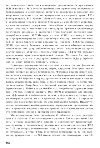 лях ликвидации гипоксемии и гипоксии, развивающихся при анемии.
М.И.Жиленко (1987) считает необходимым применение мембраноста-
билизирующих и липотропных средств (а-токоферол и липамид) для
коррекции липидного состава эритроцитов и сыворотки крови. Т.Е.-
Белокриницкая, Б.И.Кузник (1993) считают, что включение тимогена
в комплексную терапию анемии беременных способствует скорейше­
му восстановлению содержания гемоглобина и эритроцитов, норма­
лизует показатели иммунитета и ликвидирует признаки тромбогемор-
рагического синдрома, а вследствие этого улучшает состояние внут­
риутробного плода. Ю.Т.Митирев и соавт. (1991) рекомендуют наря­
ду с ферропрепаратами давать фолиевую кислоту, количество кото­
рой во время беременности истощается. Наконец, Г.В.Герасименко
(1989) предлагает больным, которым не помогла обычная терапия,
подсаживать под кожу эмбриональную ткань, полученную во время
искусственных а б о р т о в ; г е м о с т и м у л и р у ю щ и м эффектом обладает
эритропоэтин т р а н с п л а н т и р о в а н н о й печени. Хотелось бы еще раз
подчеркнуть, что эти и ряд других методов лечения ЖДА у беремен­
ных не могут заменить препараты железа.
    Некоторые препараты железа содержат в своем составе фолиевую
кислоту (гино-тардиферон, ировит, ферол, иррадиан). Они представляют
особый интерес во время беременности. Фолиевая кислота играет клю­
чевую роль в процессе деления клеток и в формировании нервной систе­
мы плода. Её дефицит в период органогенеза может привести к анэнце­
фалии, энцефалоцеле, spina bifida, в более поздние сроки - к потере мас­
сы тела плода. Потребность в фолиевой кислоте возрастает во время
беремеьности с 50-100 мкг до 400-800 мкг, потребность кормящих мате­
рей - 300 мкг. Поэтому эксперты ВОЗ (1989) рекомендуют для проведе­
ния эффективной профилактики анемии у беременных суточную дозу
элементарного железа 60 мг и фолиевой кислоты 250 мкг. В случае ле­
чения уже имеющейся анемии эту дозу необходимо удвоить. Предпочти­
тельно пользоваться комбинированными пероральными препаратами же­
леза и фолиевой кислоты с пролонгированным высвобождением железа.
Эти требования учтены в препарате гино-тардиферон.
    Мы использовали гино-тардиферон (2 таблетки в день), содержа­
щий в 1 таблетке 80 мг элементарного железа и 250 мкг фолиевой кис­
лоты, а также аскорбиновую кислоту и мукопротеозу (способствую­
щие лучшему и постепенному всасыванию железа) для лечения ЖДА
во П-Ш триместрах беременности. Через 1 мес. лечения все показате­
ли улучшились, а через 2 мес. гемоглобин увеличился на 13 г/л, коли­
чество эритроцитов - на 500 тысяч, показатель гематокрита - на 5%,


390
 