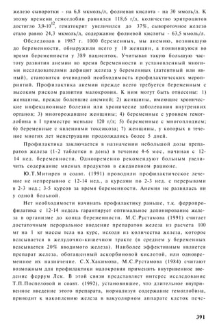 железо сыворотки - на 6,8 мкмоль/л, фолиевая кислота - на 30 ммоль/л. К
этому времени гемоглобин равнялся 118,6 г/л, количество эритроцитов
               12
достигло 3,9-10 , гематокрит увеличился до 37%, сывороточное железо
стало равно 24,3 мкмоль/л, содержание фолиевой кислоты - 63,5 ммоль/л.
    Обследовав в 1987 г. 1000 беременных, мы анемию, возникшую
до беременности, обнаружили всего у 10 женщин, а появившуюся во
время беременности у 389 пациенток. Учитывая такую большую час­
тоту развития анемии во время беременности и установленный многи­
ми исследователями дефицит железа у беременных (латентный или яв­
ный), становится очевидной необходимость профилактических мероп­
риятий. Профилактика анемии прежде всего требуется беременным с
высоким риском развития малокровия. К ним могут быть отнесены: 1)
женщины, прежде болевшие анемией; 2) женщины, имеющие хроничес­
кие инфекционные болезни или хроничесие заболевания внутренних
органов; 3) многорожавшие женщины; 4) беременные с уровнем гемог­
лобина в I триместре меньше 120 г/л; 5) беременные с многоплодием;
6) беременные с явлениями токсикоза; 7) женщины, у которых в тече­
ние многих лет менструации продолжались более 5 дней.
    Профилактика заключается в назначении небольшой дозы препа­
ратов железа (1-2 таблетки в день) в течение 4-6 м е с , начиная с 12-
14 нед. беременности. Одновременно рекомендуют больным увели­
чить содержание мясных продуктов в ежедневном рационе.
    Ю.Т.Митирев и соавт. (1991) проводили профилактическое лече­
ние не непрерывно с 12-14 нед., а курсами по 2-3 нед. с перерывами
в 2-3 нед.; 3-5 курсов за время беременности. Анемия не развилась ни
у одной больной.
    Нет необходимости начинать профилактику раньше, т.к. ферропро-
филатика с 12-14 недель гарантирует оптимальное депонирование желе­
за в организме до конца беременности. М.С.Рустамова (1991) считает
достаточным пероральное введение препаратов железа из расчета 100
мг на 1 кг массы тела на курс, исходя из количества железа, которое
всасывается в желудочно-кишечном тракте (в среднем у беременных
всасывается 2 0 % вводимого железа). Наиболее эффективным является
препарат железа, обогащенный аскорбиновой кислотой, или одновре­
менное их назначение. С.Х.Хакимова, М.С.Рустамова (1984) считают
возможным для профилактики малокровия применять внутривенное вве­
дение феррум Лек. В этой связи представляет интерес исследование
Т.П.Поспеловой и соавт. (1992), установившее, что длительное внутри­
венное введение этого препарата, нормализуя содержание гемоглобина,
приводит к накоплению железа в вакуолярном аппарате клеток пече-


                                                                   391
 