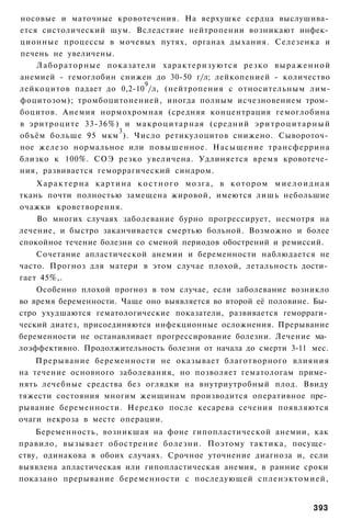 носовые и маточные кровотечения. На верхушке сердца выслушива­
ется систолический шум. Вследствие нейтропении возникают инфек­
ционные процессы в мочевых путях, органах дыхания. Селезенка и
печень не увеличены.
    Л а б о р а т о р н ы е показатели характеризуются резко в ы р а ж е н н о й
анемией - гемоглобин снижен до 30-50 г/л; лейкопенией - количество
                                    9
лейкоцитов падает до 0,2-10 /л, (нейтропения с относительным лим-
фоцитозом); тромбоцитоненией, иногда полным исчезновением тром­
боцитов. Анемия нормохромная (средняя концентрация гемоглобина
в эритроците 33-36%) и м а к р о ц и т а р н а я (средний э р и т р о ц и т а р н ы й
                              3
объём больше 95 мкм ). Число ретикулоцитов снижено. Сывороточ­
ное железо нормальное или повышенное. Насыщение трансферрина
близко к 100%. СОЭ резко увеличена. Удлиняется время кровотече­
ния, развивается геморрагический синдром.
    Характерна картина костного мозга, в котором миелоидная
ткань почти полностью замещена жировой, имеются лишь небольшие
очажки кроветворения.
    Во многих случаях заболевание бурно прогрессирует, несмотря на
лечение, и быстро заканчивается смертью больной. Возможно и более
спокойное течение болезни со сменой периодов обострений и ремиссий.
    Сочетание апластической анемии и беременности наблюдается не
часто. Прогноз для матери в этом случае плохой, летальность дости­
гает 45%,.
    Особенно плохой прогноз в том случае, если заболевание возникло
во время беременности. Чаще оно выявляется во второй её половине. Бы­
стро ухудшаются гематологические показатели, развивается геморраги­
ческий диатез, присоединяются инфекционные осложнения. Прерывание
беременности не останавливает прогрессирование болезни. Лечение ма­
лоэффективно. Продолжительность болезни от начала до смерти 3-11 мес.
    Прерывание беременности не оказывает благотворного влияния
на течение основного заболевания, но позволяет гематологам приме­
нять лечебные средства без оглядки на внутриутробный плод. Ввиду
тяжести состояния многим женщинам производится оперативное пре­
рывание беременности. Нередко после кесарева сечения появляются
очаги некроза в месте операции.
    Беременность, возникшая на фоне гипопластической анемии, как
правило, вызывает обострение болезни. Поэтому тактика, посуще­
ству, одинакова в обоих случаях. Срочное уточнение диагноза и, если
выявлена апластическая или гипопластическая анемия, в ранние сроки
показано прерывание беременности с последующей спленэктомией,


                                                                                393
 
