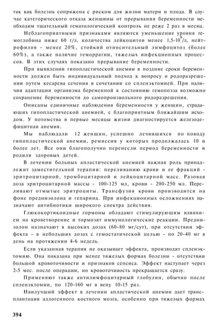так как болезнь сопряжена с риском для жизни матери и плода. В слу­
чае категорического отказа женщины от прерывания беременности не­
обходим тщательный гематологический контроль не реже 2 раз в месяц.
    Неблагоприятными признаками являются уменьшение уровня ге­
                                                          9
моглобина ниже 60 г/л, количества лейкоцитов менее 1,5-10 /л, нейт-
рофилов - менее 20%, стойкий относительный лимфоцитоз (более
60%), а также наличие геморрагии, тяжелых инфекционных процес­
сов. В этих случаях показано прерывание беременности.
    При выявлении гипопластической анемии в поздние сроки беремен­
ности должен быть индивидуальный подход к вопросу о родоразреше-
нии путем кесарева сечения в сочетании со спленэктомией. При нали­
чии адаптации организма беременной к состоянию гемопоэза возможно
сохранение беременности до самопроизвольного родоразрешения.
      Описаны единичные наблюдения беременности у женщин, страда­
ющих гипопластической анемией, с благоприятным ближайшим исхо­
дом. У потомства в первые месяцы жизни диагностируется железоде­
фицитная анемия.
      Мы наблюдали 12 женщин, успешно лечившихся по поводу
гипопластической анемии, ремиссия у которых продолжалась 10 и
более лет. Все они благополучно перенесли период беременности и
родили здоровых детей.
      В лечении больных апластической анемией важная роль принад­
лежит заместительной терапии: переливанию крови и ее фракций -
э р и т р о ц и т а р н о й , т р о м б о ц и т а р н о й и л е й к о ц и т а р н о й масс. Разовая
доза эритроцитарной массы - 100-125 мл, крови - 200-250 мл. Пере­
ливают о т м ы т ы е э р и т р о ц и т ы . Т р а н с ф у з и я крови производится на
фоне преднизолона и гепарина. При инфекционных осложнениях на­
значают антибиотики широкого спектра действия.
      Глюкокортикоидные гормоны обладают стимулирующим влияни­
ем на кроветворение и тормозят иммунологические реакции. Предни-
золон назначают в высоких дозах (60-80 мг/сут), при отсутствии эф­
фекта - в небольших дозах с гемостатической целью - по 20-40 мг в
день на протяжении 4-6 недель.
    Если указанная терапия не оказывает эффекта, производят спленэк-
томию. Она показана при менее тяжелых формах болезни - отсутствии
большой кровоточивости и признаков сепсиса. Эффект наступает через
2-5 мес. после операции, но кровоточивость прекращается сразу.
    Применяют также антилимфоцитарный глобулин, обычно после
спленэктомии, по 120-160 мг в вену 10-15 раз.
    Наилучший эффект в лечении апластической анемии дает транс­
плантация аллогенного костного мозга, особенно при тяжелых формах


394
 