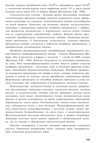 9                                       8
болезни: уровень тромбоцитов ниже 20-10 /л, нейтрофилов менее 0,5-10 /
л, количество ретикулоцитов после коррекции менее 1% и числа клеток
костного мозга менее 25% от общего объема (Козловская Л.В., 1993).
    Г е м о л и т и ч е с к и е анемии - большая группа заболеваний, основным
отличительным признаки которых является укорочение жизни эритро­
цитов вследствие их гемолиза. Гемолитические анемии разнообразны
по своей природе. Выделяют две основные группы: наследственные,
связанные с врожденным дефектом мембраны эритроцитов, с дефици­
том ферментов эритроцитов, с нарушением синтеза цепей глобина
или со структурными нарушениями глобина. Вторую группу пред­
ставляют приобретенные гемолитические анемии, вызванные различ­
ными п р и ч и н а м и . У б е р е м е н н ы х в с т р е ч а ю т с я , г л а в н ы м о б р а з о м ,
врожденная анемия, связанная с дефектом мембраны эритроцитов, и
приобретенная аутоиммунная анемии.
    Наиболее распространенной наследственной гемолитической ане­
мией является микросфероцитарная анемия - болезнь Минковского-Ша-
фара. Она встречается в Европе с частотой 1 случай на 5000 человек
(Идельсон Л.И., 1985). Болезнь наследуется по аутосомно-доминантно-
му типу. При микросфероцитарной анемии имеется дефект структур
мембраны эритроцитов - отсутствует одна из белковых фракций (спект-
рин), обладающих ферментативными свойствами. Мембрана эритроци­
та повышенно проницаема для натрия и воды, которые избыточно про­
никают в клетку из плазмы, клетка приобретает шаровидную форму.
Шаровидные эритроциты не способны свободно проходить в узкие си­
нусы селезенки, они повреждаются и разрушаются, наступает гемолиз.
    Внесосудистый, внутриклеточный (в селезенке) распад эритроци­
тов обусловливает появление основных признаков болезни: анемию,
желтуху и спленомегалию. Анемия нерезко выражена, желтуха почти
постоянна, хотя может ограничиваться только иктеричностью склер.
Анемия и желтуха усиливаются во время инфекционных заболеваний,
беременности, после травм. Спленомегалия, иногда очень значитель­
ная, наблюдается почти у всех больных. Микросфероцитарной ане­
мии свойственно камнеобразование в желчном пузыре; камни пре­
имущественно билирубиновые, но могут быть и холестериновыми.
Желчнокаменной болезнью обусловлены боли в правом подреберье.
Закупорка желчных путей камнем приводит к обтурационной желту­
хе, что не связано с обострением гемолитической анемии.
   Болезнь, начавшаяся в детстве, вызывает характерные изменения
скелета: б а ш е н н ы й квадратный череп, высокое нёбо, микрофталь-
мия, изменение расположения зубов.


                                                                                              395
 