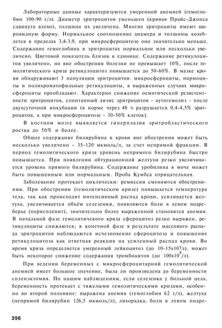 Лабораторные данные характеризуются умеренной анемией (гемогло­
бин 100-90 г/л). Диаметр эритроцитов уменьшен (кривая Прайс-Джонса
сдвинута влево), толщина их увеличена. Многие эритроциты имеют ша­
ровидную форму. Нормальное соотношение диамера и толщины колеб­
лется в пределах 3,4-3,9, при микросфероцитозе оно значительно меньше.
Содержание гемоглобина в эритроцитах нормальное или несколько уве­
личено. Цветовой показатель близок к единице. Содержание ретикулоци-
тов увеличено, но вне обострения болезни не превышает 10%, после ге­
молитического криза ретикулоцитоз повышается до 50-60%. В мазке кро­
ви обнаруживают 3 популяции эритроцитов: микросфероциты, нормоци-
ты и полихроматофильные ретикулоциты, в выраженных случаях микро­
сфероциты преобладают. Характерно снижение осмотической резистент­
ности эритроцитов, спонтанный лизис эритроцитов - аутогемолиз - после
двухсуточной инкубации (в норме через 48 ч разрушается 0,4-4,5% эрит­
роцитов, а при микросфероцитозе - 30-50% клеток).
     В костном мозге выявляется гиперплазия эритробластического
ростка до 50% и более.
    Общее содержание билирубина в крови вне обострения может быть
несколько увеличено - 35-120 мкмоль/л, за счет непрямой фракции. В
период гемолитического криза уровень непрямого билирубина быстро
повышается. При появлении обтурационной желтухи резко увеличива­
ется уровень прямого билирубина. Содержание уробилина в моче может
быть повышенным или нормальным. Проба Кумбса отрицательная.
    Заболевание протекает циклически: ремиссии сменяются обострени­
ями. При обострении (гемолитическом кризе) повышается температура
тела, так как происходит интенсивный распад крови, усиливается жел­
туха, увеличивается объём селезенки, появляются боли в левом подре­
берье (периспленит), значительно более выраженной становится анемия.
В начальной фазе гемолитичекого криза сфероцитоз резко выражен, ре­
тикулоциты снижаются; в конечной фазе в результате массового распа­
да эритроцитов наблюдаются исчезновение сфероцитоза и повышение
ретикулоцитоза как ответная реакция на усиленный распад крови. Во
время криза определяется умеренный лейкоцитоз (до 10-15х107л), может
                                                          9
быть некоторое снижение содержания тромбоцитов (до 100х10 /л).
    При ведении беременных с микросфероцитарной гемолитической
анемией имеет большое значение, была ли произведена до беременности
спленэктомия. По нашим наблюдениям, если селезенка у больной цела,
беременность протекает с тяжелыми гемолитическими кризами, особен­
но во второй половине: выражена анемия (гемоглобин 62 г/л), желтуха
(непрямой билирубин 126,5 мкмоль/л), лихорадка, боли в левом подре-


396
 