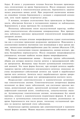 берье. В связи с ухудшением течения болезни больным производи­
лась спленэктомия во время беременности. После операции наступа­
ла клиническая и гематологическая ремиссия, беременность заканчи­
валась рождением живых детей. При умеренной анемизации возмож­
но спокойное течение беременности у женщин с сохраненной селезен­
кой, хотя такой вариант встречается реже.
    У женщин, которым спленэктомия была произведена до беремен­
ности, обострения болезни в гестационном периоде не наблюдалось.
Беременность и роды протекали без осложнений.
    Поскольку заболевание носит наследственный характер, необхо­
димо гематологическое обследование новорожденных. Нам приходи­
лось наблюдать признаки врожденной гемолитической микросферо­
цитарной анемии.
    Основным методом лечения микросфероцитоза служит спленэктомия,
так как в селезенке происходит разрушение эритроцитов. Показанием к
спленэктомии являются постоянная или возникающая в виде кризов ане­
мия, значительная гипербилирубинемия даже без анемии (Идельсон Л.И.,
1985). После спленэктомии гемолиз прекращается, анемия исчезает, уро­
вень билирубина нормализуется. После операции микросфероцитоз
уменьшается; исчезают наиболее мелкие формы микросфероцитов.
    Иммунные гемолитические анемии - большая группа заболеваний,
общим для которых является участие антител в преждевременной гибе­
ли эритроцитов. Женщины чаще болеют аутоиммунной гемолитичес­
кой анемией. Это такая форма болезни, при которой антитела выраба­
тываются против собственного неизмененного антигена; иммунная си­
стема воспринимает собственный антиген как чужой и вырабатывает
против него антитела. Антитела могут вырабатываться против эритро­
цитов периферической крови или эритрокариоцитов костного мозга.
    Подразделяют симптоматические и идиопатические аутоиммун­
ные гемолитические анемии. Симптоматические (вторичные) формы
возникают на фоне таких заболеваний, как системная красная вол­
чанка, ревматоидный артрит, хронический активный гепатит, неспе­
цифический язвенный колит, гемобластозы, злокачественные опухо­
ли. Аутоиммунные гемолитические анемии, возникающие без явной
причины, относят к идиопатическим (первичным) формам. К ним от­
носится и аутоиммунная г е м о л и т и ч е с к а я анемия, р а з в и в ш а я с я во
время беременности или после родов, поскольку гестационный про­
цесс не является причиной этого заболевания.
    Клиническая картина одинакова при симптоматической и идиопати-
ческой формах анемии. Можно выделить симптомы собственно анемии


                                                                              397
 