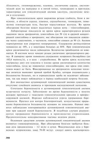 (бледность, головокружение, одышка, увеличение сердца, систоли­
ческий шум на верхушке и в пятой точке, тахикардия) и признаки,
характерные для гемолитической анемии (желтуха, увеличение пече­
ни и селезенки).
     При гемолитическом кризе выражены резкая слабость, боли в по­
яснице, в области сердца, одышка, сердцебиение, тахикардия, повы­
шение температуры тела, быстро нарастающая желтуха. Во время
обострения болезни может выделяться черная моча - гемоглобинурия.
    Лабораторные показатели во время криза характеризуются резким
падением числа эритроцитов, гемоглобина (до 50 г/л) и средней концент­
рацией гемоглобина в эритроците; вне обострения эти показатели измене­
ны менее существенно, в частности, гемоглобин снижен до 90 г/л. Анемия
нормохромная или умеренно гиперхромная. Содержание ретикулоцитов
повышено до 10%, а у некоторых больных до 80%. При гемолитическом
кризе увеличивается число лейкоцитов. Количество тромбоцитов не изме­
няется. В костном мозге находят резкое увеличение эритроцитарного рос­
тка. В сывортке крови повышено содержание непрямого билирубина (до
102,6 мкмоль/л), а в кале - стеркобилина. Во время криза вследствие
внутрисосу диет ого гемолиза в плазме крови увеличивается количество
гемоглобина, тогда же появляется гемоглобинурия; вне криза этих симп­
томов может не быть. Фиксированные на эритроцитах неполные тепло­
вые антитела выявляют прямой пробой Кумбса, которая положительна у
большинства больных, но и отрицательная проба не исключает заболева­
ния, так как может наблюдаться в период наибольшей остроты болезни.
    Для диагностики аутоиммунной гемолитической анемии существенно
отсутствие семейного анамнеза и признаков наследственной патологии.
    Сочетание беременности и аутоиммунной гемолитической анемии
встречается нечасто. Заболевание во время беременности у многих
женщин протекает с тяжелыми гемолитическими кризами и прогрес­
сирующей анемией. Нередко наблюдается угроза прерывания бере­
менности. Прогноз для матери благоприятный, искусственное преры­
вание беременности большинству женщин не показано. Однако име­
ются наблюдения повторяющейся аутоиммунной гемолитической ане­
мии при каждой новой беременности. В подобных случаях рекомен­
дуется прерывание беременности и производство стерилизации.
Предпочтительна консервативная тактика ведения родов.
    Основным средством лечения аутоиммунной гемолитической анемии
являются глюкокортикоиды. При обострении болезни требуется боль­
шая доза преднизолона - 1-2 мг/кг в сутки. Максимальная доза у бере­
менных неприемлема, даже 70-80 мг/сут. следует давать кратковремен-


398
 