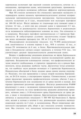 кортикоиды назначают при высокой степени активности, сочетая их с
антацидами, препаратами калия, мочегонными средствами, транквилиза­
торами для контроля возможных побочных эффектов кортикостероидов.
    При III степени активности без очевидных признаков вальвулита и
перикардита можно начинать противовоспалительное лечение негормо­
нальными противовоспалительными препаратами. Ацетилсалициловую
кислоту назначают до 4 г/сут., индометацин или вольтарен (ортофен)
по 100-150 мг/сут. После выписки из стационара дозу снижают вдвое в
течение 1-2 мес., а затем еще раз снижают вдвое и принимают 2-3 мес.
Индометацин не рекомендуется назначать беременным и родильницам
из-за возможности неблагоприятного влияния на плод. Это относится и
к напросину. Вольтарен (ортофен) противопоказан в I триместре бере­
менности. В амбулаторных условиях предпочтение отдают бруфену
как менее активному препарату (по 100 мг 2-3 раза в сутки).
    Международное исследование показало, что 75-80% ревматических
атак заканчивается в течение первых 6 нед., 90% в течение 12 нед., и
только 5% затягивается до 6 мес. и более. Противовоспалительную тера­
пию в большинстве случаев следует проводить в течение 9-12 нед., что
соответствует средней продолжительности ревматической атаки.
    Вопрос о профилактике рецидивов ревматизма во время беременности
нельзя считать решенным, поскольку мнения исследователей крайне раз­
норечивы. Большинство клиницистов считают, что профилактическое ле­
чение является необходимым, и стремятся приурочить его к срокам бере­
менности, когда рецидивы наиболее часты. Достаточно четко установле­
но, что наиболее часто рецидив возникает в I триместре беременности.
Относительно обострений в более поздние сроки единое мнение отсутству­
ет. Полагают, что они проявляются в начале второй половины беременно­
сти, на 28-32-й неделе, в послеродовом периоде. Соответственно, в разные
сроки предлагают проводить профилактическое лечение, обычно 3 раза в
течение беременности или независимо от ее срока весной и осенью. Для
терапии применяют различные препараты. Институт ревматологии РАМН
рекомендует в связи с возможным отрицательным воздействием ацетилса­
лициловой кислоты на плод профилактику рецидива ревматизма прово­
дить, начиная лишь с 8-10-недельного срока беременности до срока ро­
дов, а также в послеродовом периоде. Круглогодичная профилактика зак­
лючается в ежемесячных инъекциях I 500 000 ЕД бициллина-5. Кроме
того, весной и осенью в течение 6 нед. рекомендуют назначать ацетилса­
лициловую кислоту по 2 г/сут. и поливитамины. После оперативных вме­
шательств (экстракция зуба, аборт и др.) показано лечение пеницилли­
ном. Мы считаем, что, поскольку медикаментозная профилактика

                                                                     39
 