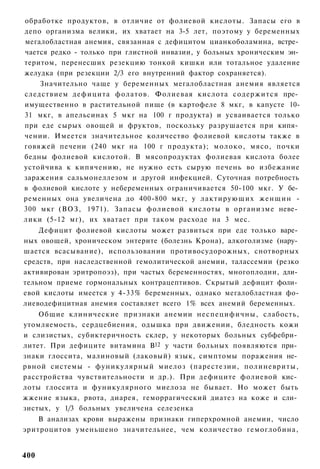 обработке продуктов, в отличие от фолиевой кислоты. Запасы его в
депо организма велики, их хватает на 3-5 лет, поэтому у беременных
мегалобластная анемия, связанная с дефицитом цианкоболамина, встре­
чается редко - только при глистной инвазии, у больных хроническим эн­
теритом, перенесших резекцию тонкой кишки или тотальное удаление
желудка (при резекции 2/3 его внутренний фактор сохраняется).
    Значительно чаще у беременных мегалобластная анемия является
следствием дефицита фолатов. Фолиевая кислота содержится пре­
имущественно в растительной пище (в картофеле 8 мкг, в капусте 10-
31 мкг, в апельсинах 5 мкг на 100 г продукта) и усваивается только
при еде сырых овощей и фруктов, поскольку разрушается при кипя­
чении. Имеется значительное количество фолиевой кислоты также в
говяжей печени (240 мкг на 100 г продукта); молоко, мясо, почки
бедны фолиевой кислотой. В мясопродуктах фолиевая кислота более
устойчива к кипячению, не нужно есть сырую печень во избежание
заражения сальмонеллезом и другой инфекцией. Суточная потребность
в фолиевой кислоте у небеременных ограничивается 50-100 мкг. У бе­
ременных она увеличена до 400-800 мкг, у лактирующих женщин -
300 мкг (ВОЗ, 1971). Запасы фолиевой кислоты в организме неве­
лики (5-12 мг), их хватает при таком расходе на 3 мес.
    Дефицит фолиевой кислоты может развиться при еде только варе­
ных овощей, хроническом энтерите (болезнь Крона), алкоголизме (нару­
шается всасывание), использовании противосудорожных, снотворных
средств, при наследственной гемолитической анемии, талассемии (резко
активирован эритропоэз), при частых беременностях, многоплодии, дли­
тельном приеме гормональных контрацептивов. Скрытый дефицит фоли­
евой кислоты имеется у 4-33% беременных, однако мегалобластная фо-
лиеводефицитная анемия составляет всего 1% всех анемий беременных.
    Общие клинические признаки анемии неспецифичны, слабость,
утомляемость, сердцебиения, одышка при движении, бледность кожи
и слизистых, субиктеричность склер, у некоторых больных субфебри­
литет. При дефиците витамина В12 у части больных появляются при­
знаки глоссита, малиновый (лаковый) язык, симптомы поражения не­
рвной системы - фуникулярный миелоз (парестезии, полиневриты,
расстройства чувствительности и др.). При дефиците фолиевой кис­
лоты глоссита и фуникулярного миелоза не бывает. Но может быть
жжение языка, рвота, диарея, геморрагический диатез на коже и сли­
зистых, у 1/3 больных увеличена селезенка
    В анализах крови выражены признаки гиперхромной анемии, число
эритроцитов уменьшено значительнее, чем количество гемоглобина,


400
 
