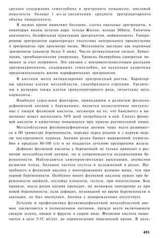 среднее содержание гемоглобина в эритроците повышено, цветовой
показатель больше 1 из-за увеличения среднего эритроцитарного
объема (макроцитоз).
    В мазках крови выявляют большие, слегка овальные эритроциты, в
некоторых видны остатки ядра: тельца Жолли, кольца Эббота. Типичны
анизоцитоз, базофильная пунктуация эритроцитов, нойкилоцитоз. Гиперх-
ромию эритроцитов характеризует отсутствие центрального просветления
в эритроцитах при просмотре мазка. Мегалоциты выглядят как огромные
эритроциты (диаметр более 8 мкм). Число ретикулоцитов низкое. Лейко­
пения, тромбоцитопения умеренные. Уровень билирубина сыворотки по­
вышен за счет непрямого. Это связано с внугрикостномозговым распадом
эритрокариоцитов, содержащих гемоглобин, но несколько укорочена
продолжительность жизни периферических эритроцитов.
   В костном мозге активизирован эритроидный росток. Характер­
ны крупные клетки мегалобласты, своеобразного строения. Увеличе­
ны в размерах также клетки гранулоцитарного ряда, гигантские мега-
кариоциты.
    Наиболее серьезным фактором, приводящим к развитию фолиево-
дефицитной анемии у беременных, является недостаточное поступле­
ние с пищей фолиевой кислоты, несмотря на то, что биосинтез в ки­
шечнике может восполнить 50% всей потребности в ней. Синтез фолие­
вой кислоты в кишечнике повышается при приеме растительной пищи.
    Мегалобластная фолиеводефицитная анемия чаще всего развивает­
ся в III триместре беременности, нередко перед родами и з первую неде­
лю послеродового периода. Анемия редко бывает выраженной (гемогло­
бин в пределах 80-100 г/л) и не поддается лечению препаратами железа.
    Дефицит фолиевой кислоты у беременной не только приводит к раз­
витию мегалобластной анемии, но и сопровождается осложнениями бе­
ременности. Наблюдаются самопроизвольные выкидыши, аномалии
развития плода, большая частота гестоза и осложнений в родах. По­
требность в фолиевой кислоте у многорожавших женщин выше, чем при
первой беременности. Особенно много фолиевой кислоты нужно при бе­
ременности двойней, отслойке плаценты, гестозе, при многоплодии. Как
правило, после родов анемия проходит, но возможно повторение ее при
новой беременности, если дефицит, возникший во время беременности и
лактации, не был восполнен. Анемия у новорожденных отсутствует.
    Лечение и профилактика фолиеводефицитной мегалобластной ане­
мии заключаются в полноценном питании, прежде всего включающем
свежую зелень, овощи и фрукты в сыром виде. Фолиевая кислота назна­
чается в дозе 5-15 мг/сут. до нормализации показателей крови. В даль-


                                                                  401
 