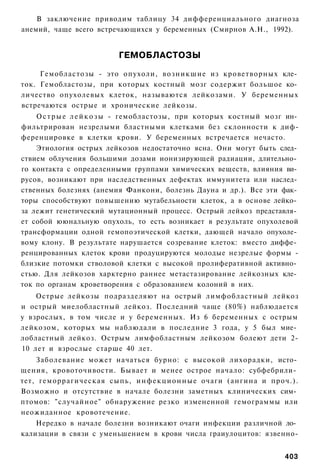 В заключение приводим таблицу 34 дифференциального диагноза
анемий, чаще всего встречающихся у беременных (Смирнов А.Н., 1992).


                          ГЕМОБЛАСТОЗЫ

     Гемобластозы - это опухоли, возникшие из кроветворных кле­
ток. Гемобластозы, при которых костный мозг содержит большое ко­
личество опухолевых клеток, называются лейкозами. У беременных
встречаются острые и хронические лейкозы.
    О с т р ы е л е й к о з ы - гемобластозы, при которых костный мозг ин­
фильтрирован незрелыми бластными клетками без склонности к диф-
ференцировке в клетки крови. У беременных встречается нечасто.
    Этиология острых лейкозов недостаточно ясна. Они могут быть след­
ствием облучения большими дозами ионизирующей радиации, длительно­
го контакта с определенными группами химических веществ, влияния ви­
русов, возникают при наследственных дефектах иммунитета или наслед­
ственных болезнях (анемия Фанкони, болезнь Дауна и др.). Все эти фак­
торы способствуют повышению мутабельности клеток, а в основе лейко­
за лежит генетический мутационный процесс. Острый лейкоз представля­
ет собой ююнальную опухоль, то есть возникает в результате опухолевой
трансформации одной гемопоэтической клетки, дающей начало опухоле­
вому клону. В результате нарушается созревание клеток: вместо диффе­
ренцированных клеток крови продуцируются молодые незрелые формы -
близкие потомки стволовой клетки с высокой пролиферативной активно­
стью. Для лейкозов харктерно раннее метастазирование лейкозных кле­
ток по органам кроветворения с образованием колоний в них.
    Острые лейкозы подразделяют на острый лимфобластный лейкоз
и острый миелобластный лейкоз. Последний чаще (80%) наблюдается
у взрослых, в том числе и у беременных. Из 6 беременных с острым
лейкозом, которых мы наблюдали в последние 3 года, у 5 был мие­
лобластный лейкоз. Острым лимфобластным лейкозом болеют дети 2-
10 лет и взрослые старше 40 лет.
    Заболевание может начаться бурно: с высокой лихорадки, исто­
щения, кровоточивости. Бывает и менее острое начало: субфебрили­
тет, геморрагическая сыпь, и н ф е к ц и о н н ы е очаги (ангина и проч.).
Возможно и отсутствие в начале болезни заметных клинических сим­
птомов: "случайное" обнаружение резко измененной гемограммы или
неожиданное кровотечение.
    Нередко в начале болезни возникают очаги инфекции различной ло­
кализации в связи с уменьшением в крови числа граиулоцитов: язвенно-


                                                                      403
 