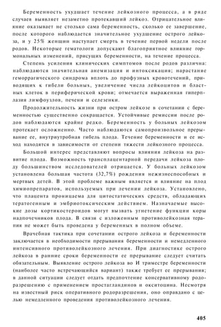 Беременность ухудшает течение лейкозного процесса, а в р я д е
случаев выявляет незаметно протекавший лейкоз. Отрицательное вли­
яние оказывает не столько сама беременность, сколько ее завершение,
после которого наблюдается значительное ухудшение острого лейко­
за, и у 2 5 % женщин наступает смерть в течение первой недели после
родов. Некоторые гематологи допускают благоприятное влияние гор­
мональных изменений, присущих беременности, на течение процесса.
    Степень усиления клинических симптомов после родов различна:
наблюдаются значительная анемизация и интоксикация; нарастание
геморрагического синдрома вплоть до профузных кровотечений, при­
водящих к гибели больных, увеличение числа лейкоцитов и бласт-
ных клеток в периферической крови; отмечается выраженная гиперп­
лазия лимфоузлов, печени и селезенки.
    Продолжительность жизни при остром лейкозе в сочетании с бере­
менностью существенно сокращается. Устойчивые ремиссии после ро­
дов наблюдаются крайне редко. Беременность у больных лейкозом
протекает осложненно. Часто наблюдаются самопроизвольное преры­
вание ее, внутриутробная гибель плода. Течение беременности и ее ис­
ход находятся в зависимости от степени тяжести лейкозного процесса.
    Большой интерес представляют вопросы влияния лейкоза на раз­
витие плода. Возможность трансплацентарной передачи лейкоза пло­
ду большинством исследователей отрицается. У больных лейкозом
установлена большая частота (32,7%) рождения нежизнеспособных и
мертвых детей. В этой проблеме важным является и влияние на плод
химиопрепаратов, используемых при лечении лейкоза. Установлено,
что плацента проницаема для цитостатических средств, обладающих
тератогенным и эмбриотоксическим действием. Назначаемые высо­
кие дозы кортикостероидов могут вызвать угнетение функции коры
надпочечников плода. В связи с изложенным противолейкозная тера­
пия не может быть проведена у беременных в полном объеме.
    Врачебная тактика при сочетании острого лейкоза и беременности
заключается в необходимости прерывания беременности и немедленного
интенсивного противолейкозного лечения. При диагностике острого
лейкоза в ранние сроки беременности ее прерывание следует считать
обязательным. Выявление острого лейкоза во И триместре беременности
(наиболее часто встречающийся вариант) также требует ее прерывания;
в данной ситуации следует отдать предпочтение консервативному родо-
разрешению с применением простагландинов и окситоцина. Несмотря
на известный риск оперативного родоразрешения, оно оправдано с це­
лью немедленного проведения противолейкозного лечения.


                                                                405
 