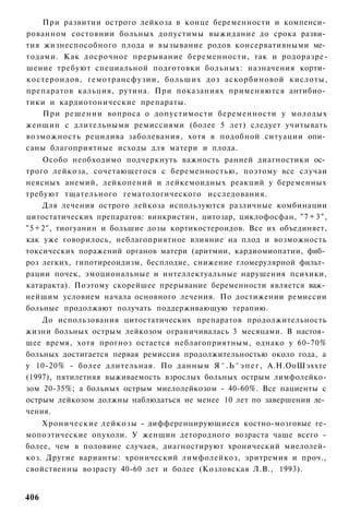 При развитии острого лейкоза в конце беременности и компенси­
рованном состоянии больных допустимы выжидание до срока разви­
тия жизнеспособного плода и вызывание родов консервативными ме­
тодами. Как досрочное прерывание беременности, так и родоразре-
шение требуют специальной подготовки больных: назначения корти­
костероидов, гемотрансфузии, больших доз аскорбиновой кислоты,
препаратов кальция, рутина. При показаниях применяются антибио­
тики и кардиотонические препараты.
    При решении вопроса о допустимости беременности у молодых
женщин с длительными ремиссиями (более 5 лет) следует учитывать
возможность рецидива заболевания, хотя в подобной ситуации опи­
саны благоприятные исходы для матери и плода.
    Особо необходимо подчеркнуть важность ранней диагностики ос­
трого лейкоза, сочетающегося с беременностью, поэтому все случаи
неясных анемий, лейкопений и лейкемоидных реакций у беременных
требуют тщательного гематологического исследования.
    Для лечения острого лейкоза используются различные комбинации
цитостатических препаратов: винкристин, цитозар, циклофосфан, " 7 + 3 " ,
"5+2", тиогуанин и большие дозы кортикостероидов. Все их объединяет,
как уже говорилось, неблагоприятное влияние на плод и возможность
токсических поражений органов матери (аритмии, кардиомиопатии, фиб­
роз легких, гипотиреоидизм, бесплодие, снижение гломерулярной фильт­
рации почек, эмоциональные и интеллектуальные нарушения психики,
катаракта). Поэтому скорейшее прерывание беременности является важ­
нейшим условием начала основного лечения. По достижении ремиссии
больные продолжают получать поддерживающую терапию.
    До использования цитостатических препаратов продолжительность
жизни больных острым лейкозом ограничивалась 3 месяцами. В настоя­
щее время, хотя прогноз остается неблагоприятным, однако у 60-70%
больных достигается первая ремиссия продолжительностью около года, а
у 10-20% - более длительная. По данным Я ^ . Ь ^ э п е г , А.Н.ОоШэххте
(1997), пятилетняя выживаемость взрослых больных острым лимфолейко-
зом 20-35%; а больных острым миелолейкозом - 40-60%. Все пациенты с
острым лейкозом должны наблюдаться не менее 10 лет по завершении ле­
чения.
    Хронические л е й к о з ы - дифференцирующиеся костно-мозговые ге-
мопоэтические опухоли. У женщин детородного возраста чаще всего -
более, чем в половине случаев, диагностируют хронический миелолей-
коз. Другие варианты: хронический лимфолейкоз, эритремия и проч.,
свойственны возрасту 40-60 лет и более (Козловская Л.В., 1993).


406
 