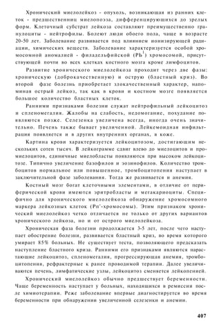 Хронический миелолейкоз - опухоль, возникающая из ранних кле­
ток - предшественниц миелопоэза, дифференцирующихся до зрелых
форм. Клеточный субстрат лейкоза составляют преимущественно гра-
нулоциты - нейтрофилы. Болеют люди обоего пола, чаще в возрасте
20-50 лет. Заболевание развивается под влиянием ионизирующей ради­
ации, химических веществ. Заболевание характеризуется особой хро­
                                             1
мосомной аномалией - филадельфийской (РЬ ) хромосомой, присут­
ствующей почти во всех клетках костного мозга кроме лимфоцитов.
    Развитие хронического миелолейкоза проходит через две фазы:
хроническую ( д о б р о к а ч е с т в е н н у ю ) и острую (бластный криз). Во
второй фазе болезнь приобретает злокачественный характер, напо­
миная острый лейкоз, так как в крови и костном мозге появляется
большое количество бластных клеток.
    Ранними признаками болезни служат нейтрофильный лейкоцитоз
и спленомегалия. Жалобы на слабость, недомогание, похудание по­
являются позже. Селезенка увеличена всегда, иногда очень значи­
тельно. Печень также бывает увеличенной. Лейкемоидная инфильт­
рация появляется и в других внутренних органах, в коже.
    Картина крови характеризуется лейкоцитозом, достигающим не­
скольких сотен тысяч. В лейкограмме сдвиг влево до миелоцитов и про-
миелоцитов, единичные миелобласты появляются при высоком лейкоци­
тозе. Типично увеличение базофилов и эозинофилов. Количество тром­
боцитов нормальное или повышенное, тромбоцитопения наступает в
заключительной фазе заболевания. Тогда же развивается и анемия.
    Костный мозг богат клеточными элементами, в отличие от пери­
ферической крови имеются эритробласты и мегакариоциты. Специ­
фично для хронического миелолейкоза обнаружение хромосомного
маркера лейкозных клеток (Рп'-хромосомы). Этим признаком хрони­
ческий миелолейкоз четко отличается не только от других вариантов
хронического лейкоза, но и от острого миелолейкоза.
    Хроническая фаза болезни продолжается 3-5 лет, после чего насту­
пает обострение болезни, развивается бластный криз, во время которого
умирает 8 5 % больных. Не существует теста, позволяющего предсказать
наступление бластного криза. Ранними его признаками являются нарас­
тающие лейкоцитоз, спленомегалия, прогрессирующая анемия, тромбо­
цитопения, рефрактерные к ранее проводимой терапии. Далее увеличи­
ваются печень, лимфатические узлы, лейкоцитоз сменяется лейкопенией.
    Хронический миелолейкоз обычно предшествует беременности.
Чаще беременность наступает у больных, находящихся в ремиссии пос­
ле химиотерапии. Реже заболевание впервые диагностируется во время
беременности при обнаружении увеличенной селезенки и анемии.


                                                                         407
 