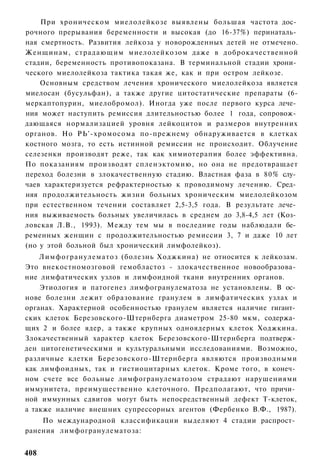 При хроническом миелолейкозе выявлены большая частота дос­
рочного прерывания беременности и высокая (до 16-37%) перинаталь­
ная смертность. Развития лейкоза у новорожденных детей не отмечено.
Женщинам, страдающим миелолейкозом даже в доброкачественной
стадии, беременность противопоказана. В терминальной стадии хрони­
ческого миелолейкоза тактика такая же, как и при остром лейкозе.
    Основным средством лечения хронического миелолейкоза является
миелосан (бусульфан), а также другие цитостатические препараты (6-
меркаптопурин, миелобромол). Иногда уже после первого курса лече­
ния может наступить ремиссия длительностью более 1 года, сопровож­
дающаяся нормализацией уровня лейкоцитов и размеров внутренних
органов. Но РЬ'-хромосома по-прежнему обнаруживается в клетках
костного мозга, то есть истинной ремиссии не происходит. Облучение
селезенки производят реже, так как химиотерапия более эффективна.
По показаниям производят спленэктомию, но она не предотвращает
переход болезни в злокачественную стадию. Властная фаза в 80% слу­
чаев характеризуется рефрактерностью к проводимому лечению. Сред­
няя продолжительность жизни больных хроническим миелолейкозом
при естественном течении составляет 2,5-3,5 года. В результате лече­
ния выживаемость больных увеличилась в среднем до 3,8-4,5 лет (Коз­
ловская Л.В., 1993). Между тем мы в последние годы наблюдали бе­
ременных женщин с продолжительностью ремиссии 3, 7 и даже 10 лет
(но у этой больной был хронический лимфолейкоз).
    Лимфогранулематоз (болезнь Ходжкина) не относится к лейкозам.
Это внекостномозговой гемобластоз - злокачественное новообразова­
ние лимфатических узлов и лимфоидной ткани внутренних органов.
    Этиология и патогенез лимфогранулематоза не установлены. В ос­
нове болезни лежит образование гранулем в лимфатических узлах и
органах. Характерной особенностью гранулем является наличие гигант­
ских клеток Березовского-Штернберга диаметром 25-80 мкм, содержа­
щих 2 и более ядер, а также крупных одноядерных клеток Ходжкина.
Злокачественный характер клеток Березовского-Штернберга подтверж­
ден цитогенетическими и культуральными исследованиями. Возможно,
различные клетки Березовского-Штернберга являются производными
как лимфоидных, так и гистиоцитарных клеток. Кроме того, в конеч­
ном счете все больные лимфогранулематозом страдают нарушениями
иммунитета, преимущественно клеточного. Предполагают, что причи­
ной иммунных сдвигов могут быть непосредственный дефект Т-клеток,
а также наличие внешних супрессорных агентов (Фербенко В.Ф., 1987).
    По международной классификации выделяют 4 стадии распрост­
ранения лимфогранулематоза:


408
 