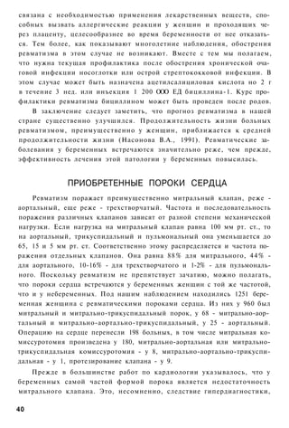 связана с необходимостью применения лекарственных веществ, спо­
собных вызвать аллергические реакции у женщин и проходящих че­
рез плаценту, целесообразнее во время беременности от нее отказать­
ся. Тем более, как показывают многолетние наблюдения, обострения
ревматизма в этом случае не возникают. Вместе с тем мы полагаем,
что нужна текущая профилактика после обострения хронической оча­
говой инфекции носоглотки или острой стрептококковой инфекции. В
этом случае может быть назначена ацетилсалициловая кислота но 2 г
в течение 3 нед. или инъекция 1 200 ООО ЕД бициллина-1. Курс про­
филактики ревматизма бициллином может быть проведен после родов.
    В заключение следует заметить, что прогноз ревматизма в нашей
стране существенно улучшился. Продолжительность жизни больных
ревматизмом, преимущественно у женщин, приближается к средней
продолжительности жизни (Насонова В.А., 1991). Ревматические за­
болевания у беременных встречаются значительно реже, чем прежде,
эффективность лечения этой патологии у беременных повысилась.


             ПРИОБРЕТЕННЫЕ ПОРОКИ СЕРДЦА
    Ревматизм поражает преимущественно митральный клапан, реже -
аортальный, еще реже - трехстворчатый. Частота и последовательность
поражения различных клапанов зависят от разной степени механической
нагрузки. Если нагрузка на митральный клапан равна 100 мм рт. ст., то
на аортальный, трикуспидальный и пульмональный она уменьшается до
65, 15 и 5 мм рт. ст. Соответственно этому распределяется и частота по­
ражения отдельных клапанов. Она равна 8 8 % для митрального, 4 4 % -
для аортального, 10-16% - для трехстворчатого и 1-2% - для пульмональ-
ного. Поскольку ревматизм не препятствует зачатию, можно полагать,
что пороки сердца встречаются у беременных женщин с той же частотой,
что и у небеременных. Под нашим наблюдением находились 1251 бере­
менная женщина с ревматическими пороками сердца. Из них у 960 был
митральный и митрально-трикуспидальный порок, у 68 - митрально-аор­
тальный и митрально-аортально-трикуспидальный, у 25 - аортальный.
Операцию на сердце перенесли 198 больных, в том числе митральная ко-
миссуротомия произведена у 180, митрально-аортальная или митрально-
трикуспидальная комиссуротомия - у 8, митрально-аортально-трикуспи-
дальная - у 1, протезирование клапана - у 9.
    Прежде в большинстве работ по кардиологии указывалось, что у
беременных самой частой формой порока является недостаточность
митрального клапана. Это, несомненно, следствие гипердиагностики,

40
 