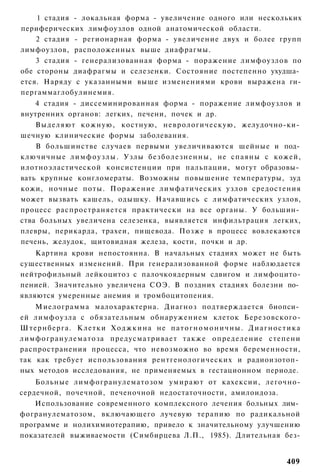 1 стадия - локальная форма - увеличение одного или нескольких
периферических лимфоузлов одной анатомической области.
    2 стадия - регионарная форма - увеличение двух и более групп
лимфоузлов, расположенных выше диафрагмы.
    3 стадия - генерализованная форма - поражение лимфоузлов по
обе стороны диафрагмы и селезенки. Состояние постепенно ухудша­
ется. Наряду с указанными выше изменениями крови выражена ги-
пергаммаглобулинемия.
    4 стадия - диссеминированная форма - поражение лимфоузлов и
внутренних органов: легких, печени, почек и др.
    Выделяют кожную, костную, неврологическую, желудочно-ки­
шечную клинические формы заболевания.
    В большинстве случаев первыми увеличиваются шейные и под­
ключичные л и м ф о у з л ы . Узлы безболезненны, не спаяны с кожей,
илотноэластической консистенции при пальпации, могут образовы­
вать крупные конгломераты. Возможны повышение температуры, зуд
кожи, ночные поты. Поражение лимфатических узлов средостения
может вызвать кашель, одышку. Начавшись с лимфатических узлов,
процесс распространяется практически на все органы. У большин­
ства больных увеличена селезенка, выявляется инфильтрация легких,
плевры, перикарда, трахеи, пищевода. Позже в процесс вовлекаются
печень, желудок, щитовидная железа, кости, почки и др.
    Картина крови непостоянна. В начальных стадиях может не быть
существенных изменений. При генерализованной форме наблюдается
нейтрофильный лейкоцитоз с палочкоядерным сдвигом и лимфоцито-
пенией. Значительно увеличена СОЭ. В поздних стадиях болезни по­
являются умеренные анемия и тромбоцитопения.
    Миелограмма малохарактерна. Диагноз подтверждается биопси­
ей лимфоузла с обязательным обнаружением клеток Березовского-
Штернберга. Клетки Х о д ж к и н а не п а т о г н о м о н и ч н ы . Д и а г н о с т и к а
лимфогранулематоза предусматривает также определение степени
распространения процесса, что невозможно во время беременности,
так как требует использования рентгенологических и радиоизотоп­
ных методов исследования, не применяемых в гестационном периоде.
    Больные лимфогранулематозом умирают от кахексии, легочно-
сердечной, почечной, печеночной недостаточности, амилоидоза.
    Использование современного комплексного лечения больных лим­
фогранулематозом, включающего лучевую терапию по радикальной
программе и нолихимиотерапию, привело к значительному улучшению
показателей выживаемости (Симбирцева Л.П., 1985). Длительная без-


                                                                                    409
 