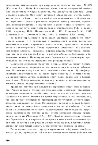 рецидивная выживаемость при современном лечении достигает 70-80%
(Колыгин В.А., 1990). В настоящее время можно говорить об излече­
нии значительного числа пациентов, большинство из которых - лица
молодого возраста. Они ведут активный образ жизни: учатся, работа­
ют, вступают в брак. Имеются сообщения о возможности беременнос­
ти, нормальных родов и рождения здоровых детей у женщин, перенес­
ших лимфогранулематоз и получивших в связи с этим в прошлом ком­
п л е к с н у ю лучевую или х и м и о т е р а п и ю ( Б а й с о г о л о в Г.Д. и соавт.,
1981; Корчмару И.Ф., Параскова A.M., 1982; Шехтман М.М., 1987;
Шехтман М.М., Соколова М.Ю., 1991; Шалыгина Л.Ю., 1991).
      Во время беременности происходит угнетение клеточного имму­
н и т е т а м а т е р и ; это с в я з ы в а ю т с п о в ы ш е н и е м уровня г о р м о н о в :
кортикостероидов, эстрогенов, прогестерона, пролактина, хориони-
ческого гонадотроиина. Такие нарушения гомеостаза, как повыше­
ние уровня глюкозы, инсулина, жирных кислот, холестерина, описан­
ные как синдром канкрофилии, в полном объеме наблюдаются у бе­
ременных женщин. Поэтому на фоне беременности закономерно пред­
положить возможность рецидива лимфогранулематоза.
      Сочетание лимфогранулематоза с беременностью может предста­
вить значительные затруднения для диагностики и лечения заболева­
ния. Возможны следующие виды подобного сочетания: 1) лимфогра­
нулематоз диагностирован во время беременности; 2) первые симпто­
мы лимфогранулематоза появились сразу после родов или в ближай­
шие 6 м е с ; 3) беременность возникла у женщин с установленным ди­
агнозом, ранее подвергавшихся лечению.
      Врачебная тактика при каждом из вариантов имеет свои особенно­
сти. Решая вопрос о сохранении беременности у женщин, страдающих
лимфогранулематозом, необходимо точно определить стадию распрос­
транения процесса. Однако во время беременности это невозможно,
так как требует применения рентгенорадиологических методов иссле­
дования, влияющих на плод. Специальное лечение в период беремен­
ности также не может быть проведено в адекватном объеме. Поэтому
больным лимфогранулематозом целесообразно рекомендовать преры­
вание беременности любого срока, чтобы возможно раньше присту­
пить к лечению (Чехарина Е.А., 1985). Крайне нежелательно сохране­
ние беременности, наступившей во время интенсивной полихимиотера­
пии или облучения лимфоузлов любой локализации, поскольку прове­
денное лечение может оказать неблагоприятное влияние на плод.
      Радикальное лечение, предусматривающее облучение лимфати­
ческих узлов, проведение 2-6 циклов полихимиотерапии (обычно со-


410
 