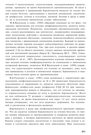 четание 4 цитостатиков), спленэктомию, поддерживающую химиоте­
рапию, проводить во время беременности противопоказано. В связи с
этим показанием к прерыванию беременности является не только ост­
рая стадия болезни, протекающая с высокой лихорадкой, увеличени­
ем лимфоузлов, печени и селезенки, анемией, болями в груди и живо­
те, но и нелеченная хроническая стадия заболевания.
    М.В.Васильева и соавт. (1992) обращают внимание на тот факт, что
терапия, применяемая для лечения лимфогранулематоза, является потен­
циальным мутагеном. Пациентов, получающих противоопухолевое лече­
ние, следует рассматривать как контингент, подвергшийся индуцирован­
ному мутагенному действию с возможным развитием нарушений репро­
дуктивной функции (бесплодие, появление нежизнеспособного потомства
или потомства с врожденными аномалиями развития). Каждый из исполь­
зуемых методов терапии оказывает неблагоприятное действие на репро­
дуктивные органы по-разному. Так, при дозе излучения, в среднем превы­
шающей 2 Гр на область яичников, следует ожидать наступления времен­
ной или постоянной аменореи (Бырзу И., Григореску Ш.Т., 1981). Счита­
ется доказанной овариальная т о к с и ч н о с т ь алкилирующих агентов
(МШУЙПП П . е1 а1., 1987). Целенаправленное изучение влияния современ­
ных методов лечения лимфогранулематоза на становление и выполнение
детородной функции, позволило М.В.Васильевой и соавт. (1992) утверж­
дать, что существенного влияния это лечение не оказывает, даже если
оно проводилось в детском и юношеском возрасте; беременность в отда­
ленные после лечения сроки не противопоказана.
    В.Д.Усатенко и соавт. (1991) семи женщинам с первичными про­
явлениями лимфогранулематоза во II и III триместрах беременности,
отказавшихся от прерывания ее, провели локальное облучение пери­
ферических лимфоузлов выше диафрагмы СОД 40 Гр при тщатель­
ном экранировании живота и убедились, что это лечение не оказыва­
ет отрицательного влияния на плод и развитие беременности. Всего
же они наблюдали 75 женщин с лимфогранулематозом, возникшим
после аборта, во время беременности или через 1-3 нед. после родов.
Авторы утверждают, что все дети родились здоровыми, без отклоне­
ний в умственном и физическом развитии.
    Беременность и роды при лимфогранулематозе протекают нормаль­
но. Что же касается влияния беременности на течение болезни, то мно­
гие авторы наблюдали ее прогрессирование и ускорение развития реци­
дива у женщин, у которых беременность наступала во время ремиссии.
Однако следует учитывать достигнутые в последние годы успехи в ле­
чении и улучшение прогноза при этом заболевании. При локальных


                                                                  411
 