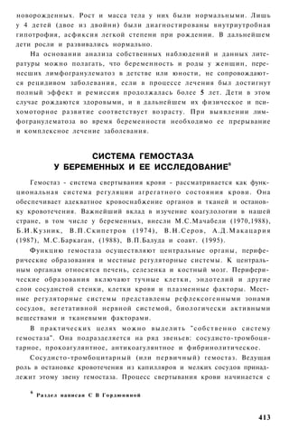 новорожденных. Рост и масса тела у них были нормальными. Лишь
у 4 детей (двое из двойни) были диагностированы внутриутробная
гипотрофия, асфиксия легкой степени при рождении. В дальнейшем
дети росли и развивались нормально.
    На основании анализа собственных наблюдений и данных лите­
ратуры можно полагать, что беременность и роды у женщин, пере­
несших лимфогранулематоз в детстве или юности, не сопровождают­
ся рецидивом заболевания, если в процессе лечения был достигнут
полный эффект и ремиссия продолжалась более 5 лет. Дети в этом
случае рождаются здоровыми, и в дальнейшем их физическое и пси­
хомоторное развитие соответствует возрасту. При выявлении лим­
фогранулематоза во время беременности необходимо ее прерывание
и комплексное лечение заболевания.


                      СИСТЕМА ГЕМОСТАЗА
               У БЕРЕМЕННЫХ И ЕЕ ИССЛЕДОВАНИЕ6
    Гемостаз - система свертывания крови - рассматривается как функ­
циональная система регуляции агрегатного состояния крови. Она
обеспечивает адекватное кровоснабжение органов и тканей и останов­
ку кровотечения. Важнейший вклад в изучение коагулологии в нашей
стране, в том числе у беременных, внесли М.С.Мачабели (1970,1988),
Б.И.Кузник, В.П.Скипетров (1974), В.Н.Серов, А.Д.Макацария
(1987), М.С.Баркаган, (1988), В.П.Балуда и соавт. (1995).
    Функцию гемостаза осуществляют центральные органы, перифе­
рические образования и местные регуляторные системы. К централь­
ным органам относятся печень, селезенка и костный мозг. Перифери­
ческие образования включают тучные клетки, эндотелий и другие
слои сосудистой стенки, клетки крови и плазменные факторы. Мест­
ные регуляторные системы представлены рефлексогенными зонами
сосудов, вегетативной нервной системой, биологически активными
веществами и тканевыми факторами.
    В п р а к т и ч е с к и х целях м о ж н о в ы д е л и т ь " с о б с т в е н н о систему
гемостаза". Она подразделяется на ряд звеньев: сосудисто-тромбоци-
тарное, прокоагулянтное, антикоагулянтное и фибринолитическое.
    Сосудисто-тромбоцитарный (или п е р в и ч н ы й ) гемостаз. Ведущая
роль в остановке кровотечения из капилляров и мелких сосудов принад­
лежит этому звену гемостаза. Процесс свертывания крови начинается с

     6
         Раздел написан С В Г о р д ю н и н о й



                                                                                      413
 